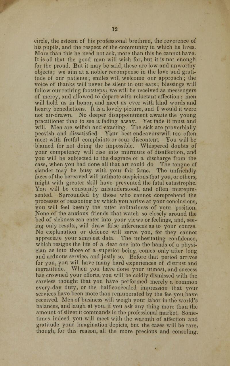 circle, the esteem of his professional brethren, the reverence of his pupils, and the respect of the community in which he lives. More than this he need not ask, more than this he cannot have. It is all that the good man will wish for, but it is not enough for the proud. But it may be said, these are low and unworthy objects; we aim at a nobler recompense in the love and grati- tude of our patients; smiles will welcome our approach ; the voice of thanks will never be silent in our ears; blessings will follow our retiring footsteps ; we will be received as messengers of mercy, and allowed to depart with reluctant affection : men will hold us in honor, and meet us ever with kind words and hearty benedictions. It is a lovely picture, and I would it were not air-drawn. No deeper disappointment awaits the young practitioner than to see it fading away. Yet fade it must and will. Men are selfish and exacting. The sick are proverbially peevish and dissatisfied. Your best endeavors will too often meet with fretful complaints or sour discontent. You will be blamed for not doing the impossible. Whispered doubts of your competency will rise into murmurs of disaffection, and you will be subjected to the disgrace of a discharge from the case, when you had done all that art could do The tongue of slander may be busy with your fair fame. The unfriendly faces of the bereaved will intimate suspicions that you, or others, might with greater skill have prevented the fatal catastrophe. You will be constantly misunderstood, and often misrepre- sented. Surrounded by those who cannot comprehend the processes of reasoning by which you arrive at your conclusions, you will feel keenly the utter solitariness of your position. None of the anxious friends that watch so closely around the bed of sickness can enter into your views or feelings, and, see- ing only results, will draw false inferences as to your course. No explanation or defence will serve you, for they cannot appreciate your simplest data. The unhesitating confidence, which resigns the life of a dear one into the hands of a physi- cian as into those of a superior being, comes only after long and arduous service, and justly so. Before that period arrives for you, you will have many hard experiences of distrust and ingratitude. When you have done your utmost, and success has crowned your efforts, you will be coldly dismissed with the careless thought that you have performed merely a common every-day duty, or the half-concealed impression that your services have been more than remunerated by the fee you have received. Men of business will weigh your labor in the world's balances, and laugh at you, if you ask any thing more than the amount of silver it commands in the professional market. Some- times indeed you will meet with the warmth of affection and gratitude your imagination depicts, but the cases will be rare, though, for this reason, all the more precious and consoling.
