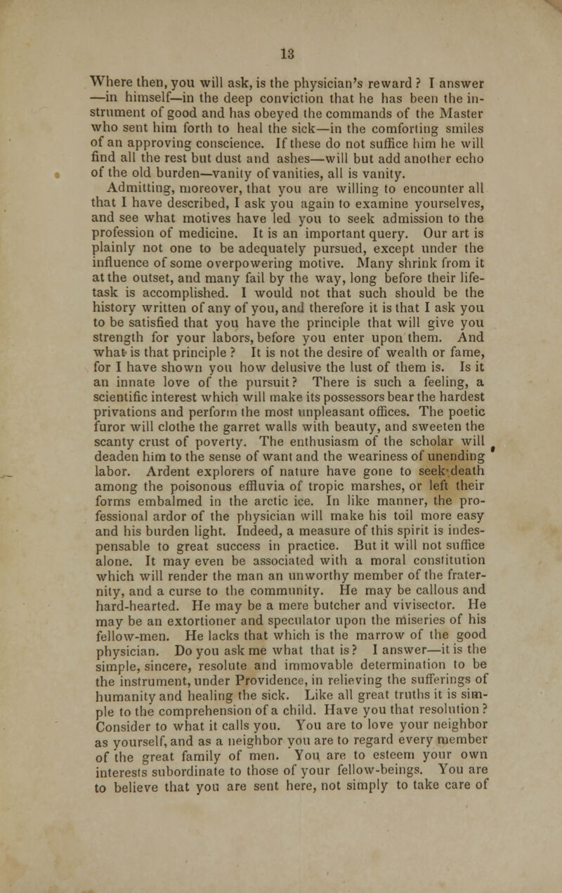 Where then, you will ask, is the physician's reward ? I answer —in himself—in the deep conviction that he has been the in- strument of good and has obeyed the commands of the Master who sent him forth to heal the sick—in the comforting smiles of an approving conscience. If these do not suffice him he will find all the rest but dust and ashes—will but add another echo of the old burden—vanity of vanities, all is vanity. Admitting, moreover, that you are willing to encounter all that I have described, I ask you again to examine yourselves, and see what motives have led you to seek admission to the profession of medicine. It is an important query. Our art is plainly not one to be adequately pursued, except under the influence of some overpowering motive. Many shrink from it at the outset, and many fail by the way, long before their life- task is accomplished. I would not that such should be the history written of any of you, and therefore it is that I ask you to be satisfied that you have the principle that will give you strength for your labors, before you enter upon them. And what is that principle ? It is not the desire of wealth or fame, for I have shown you how delusive the lust of them is. Is it an innate love of the pursuit? There is such a feeling, a scientific interest which will make its possessors bear the hardest privations and perform the most unpleasant offices. The poetic furor will clothe the garret walls with beauty, and sweeten the scanty crust of poverty. The enthusiasm of the scholar will deaden him to the sense of want and the weariness of unending labor. Ardent explorers of nature have gone to seek'.death among the poisonous effluvia of tropic marshes, or left their forms embalmed in the arctic ice. In like manner, the pro- fessional ardor of the physician will make his toil more easy and his burden light. Indeed, a measure of this spirit is indes- pensable to great success in practice. But it will not suffice alone. It may even be associated with a moral constitution which will render the man an unworthy member of the frater- nity, and a curse to the community. He may be callous and hard-hearted. He may be a mere butcher and vivisector. He may be an extortioner and speculator upon the miseries of his fellow-men. He lacks that which is the marrow of the good physician. Do you ask me what that is ? I answer—it is the simple, sincere, resolute and immovable determination to be the instrument, under Providence, in relieving the sufferings of humanity and healing the sick. Like all great truths it is sim- ple to the comprehension of a child. Have you that resolution ? Consider to what it calls you. You are to love your neighbor as yourself, and as a neighbor you are to regard every member of the great family of men. You are to esteem your own interests subordinate to those of your fellow-beings. You are to believe that you are sent here, not simply to take care of