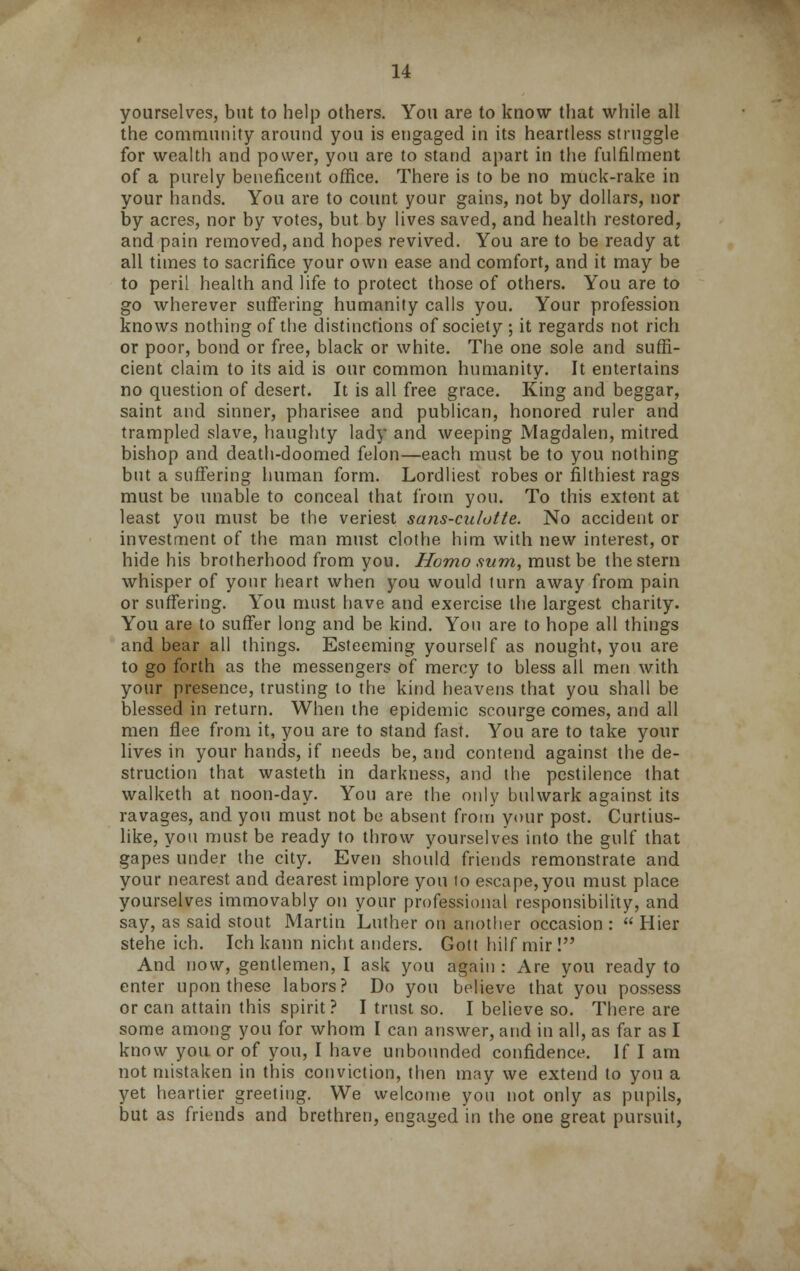 yourselves, but to help others. You are to know that while all the community around you is engaged in its heartless struggle for wealth and power, you are to stand apart in the fulfilment of a purely beneficent office. There is to be no muck-rake in your hands. You are to count your gains, not by dollars, nor by acres, nor by votes, but by lives saved, and health restored, and pain removed, and hopes revived. You are to be ready at all times to sacrifice your own ease and comfort, and it may be to peril health and life to protect those of others. You are to go wherever suffering humanity calls you. Your profession knows nothing of the distinctions of society ; it regards not rich or poor, bond or free, black or white. The one sole and suffi- cient claim to its aid is our common humanity. It entertains no question of desert. It is all free grace. King and beggar, saint and sinner, pharisee and publican, honored ruler and trampled slave, haughty lady and weeping Magdalen, mitred bishop and death-doomed felon—each must be to you nothing but a suffering human form. Lordliest robes or filthiest rags must be unable to conceal that from you. To this extent at least you must be the veriest sans-culotte. No accident or investment of the man must clothe him with new interest, or hide his brotherhood from you. Homo sum, must be the stern whisper of your heart when you would turn away from pain or suffering. You must have and exercise the largest charity. You are to suffer long and be kind. You are to hope all things and bear all things. Esteeming yourself as nought, you are to go forth as the messengers of mercy to bless all men with your presence, trusting to the kind heavens that you shall be blessed in return. When the epidemic scourge comes, and all men flee from it, you are to stand fast. You are to take your lives in your hands, if needs be, and contend against the de- struction that wasteth in darkness, and the pestilence that walketh at noon-day. You are the only bulwark against its ravages, and you must not be absent from your post. Curtius- like, you must be ready to throw yourselves into the gulf that gapes under the city. Even should friends remonstrate and your nearest and dearest implore you to escape, you must place yourselves immovably on your professional responsibility, and say, as said stout Martin Luther on another occasion :  Hier stehe ich. Ich kann nicht anders. Gott hilf mir ! And now, gentlemen, I ask you again : Are you ready to enter upon these labors? Do you believe that'you possess or can attain this spirit? I trust so. I believe so. There are some among you for whom I can answer, and in all, as far as I know you or of you, I have unbounded confidence. If I am not mistaken in this conviction, then may we extend to you a yet heartier greeting. We welcome you not only as pupils, but as friends and brethren, engaged in the one great pursuit,