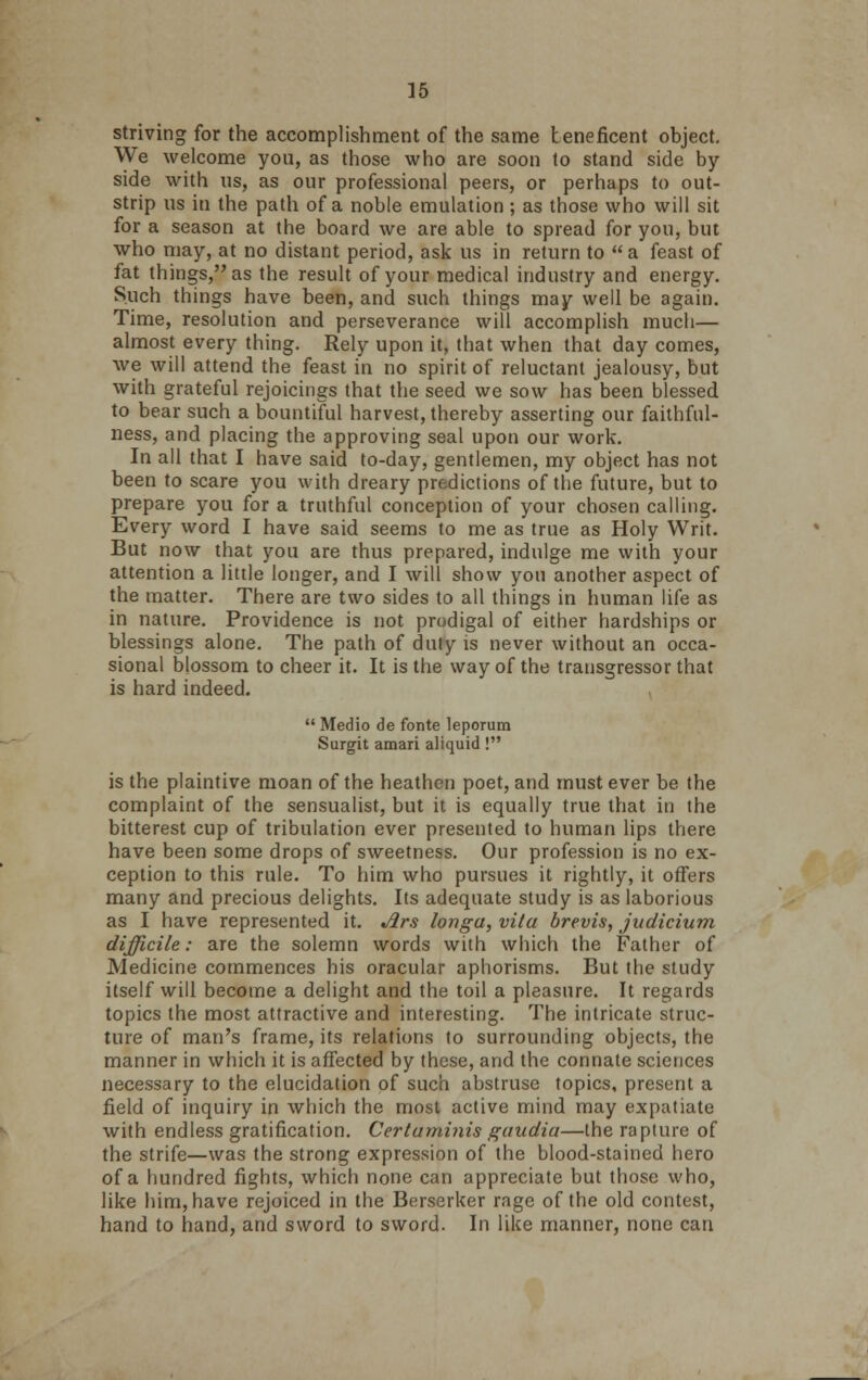 ]5 striving for the accomplishment of the same beneficent object. We welcome you, as those who are soon to stand side by side with us, as our professional peers, or perhaps to out- strip us in the path of a noble emulation; as those who will sit for a season at the board we are able to spread for you, but who may, at no distant period, ask us in return to a feast of fat things, as the result of your medical industry and energy. Such things have been, and such things may well be again. Time, resolution and perseverance will accomplish much— almost every thing. Rely upon it, that when that day comes, we will attend the feast in no spirit of reluctant jealousy, but with grateful rejoicings that the seed we sow has been blessed to bear such a bountiful harvest, thereby asserting our faithful- ness, and placing the approving seal upon our work. In all that I have said to-day, gentlemen, my object has not been to scare you with dreary predictions of the future, but to prepare you for a truthful conception of your chosen calling. Every word I have said seems to me as true as Holy Writ. But now that you are thus prepared, indulge me with your attention a little longer, and I will show you another aspect of the matter. There are two sides to all things in human life as in nature. Providence is not prodigal of either hardships or blessings alone. The path of duty is never without an occa- sional blossom to cheer it. It is the way of the transgressor that is hard indeed.  Medio de fonte leporum Surgit amari aliquid! is the plaintive moan of the heathen poet, and must ever be the complaint of the sensualist, but it is equally true that in the bitterest cup of tribulation ever presented to human lips there have been some drops of sweetness. Our profession is no ex- ception to this rule. To him who pursues it rightly, it offers many and precious delights. Its adequate study is as laborious as I have represented it. Jlrs longa, vita brevis, judicium difficile: are the solemn words with which the Father of Medicine commences his oracular aphorisms. But the study itself will become a delight and the toil a pleasure. It regards topics the most attractive and interesting. The intricate struc- ture of man's frame, its relations to surrounding objects, the manner in which it is affected by these, and the connate sciences necessary to the elucidation of such abstruse topics, present a field of inquiry in which the most active mind may expatiate with endless gratification. Certuminis gaudia—the rapture of the strife—was the strong expression of the blood-stained hero of a hundred fights, which none can appreciate but those who, like him, have rejoiced in the Berserker rage of the old contest, hand to hand, and sword to sword. In like manner, none can