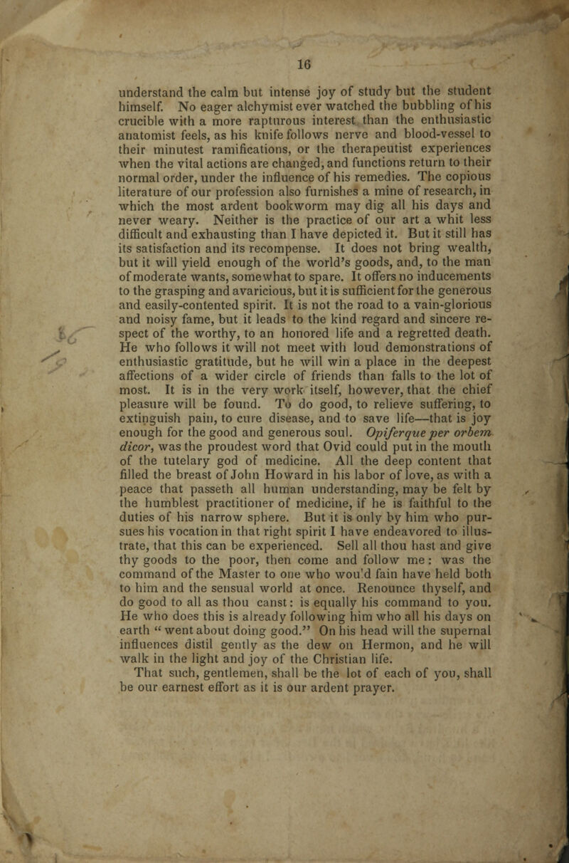 understand the calm but intense joy of study but the student himself. No eager alchymist ever watched the bubbling of his crucible with a more rapturous interest than the enthusiastic anatomist feels, as his knife follows nerve and blood-vessel to their minutest ramifications, or the therapeutist experiences when the vital actions are changed, and functions return to their normal order, under the influence of his remedies. The copious literature of our profession also furnishes a mine of research, in which the most ardent bookworm may dig all his days and never weary. Neither is the practice of our art a whit less difficult and exhausting than I have depicted it. But it still has its satisfaction and its recompense. It does not bring wealth, but it will yield enough of the world's goods, and, to the man of moderate wants, somewhat to spare. It offers no inducements to the grasping and avaricious, but it is sufficient for the generous and easily-contented spirit. It is not the road to a vain-glorious and noisy fame, but it leads to the kind regard and sincere re- spect of the worthy, to an honored life and a regretted death. He who follows it will not meet with loud demonstrations of enthusiastic gratitude, but he will win a place in the deepest affections of a wider circle of friends than falls to the lot of most. It is in the very work itself, however, that the chief pleasure will be found. To do good, to relieve suffering, to extinguish pain, to cure disease, and to save life—that is joy enough for the good and generous soul. Opiferqueper orbem dicor, was the proudest word that Ovid could put in the mouth of the tutelary god of medicine. All the deep content that filled the breast of John Howard in his labor of love, as with a peace that passeth all human understanding, may be felt by the humblest practitioner of medicine, if he is faithful to the duties of his narrow sphere. But it is only by him who pur- sues his vocation in that right spirit I have endeavored to illus- trate, that this can be experienced. Sell all thou hast and give thy goods to the poor, then come and follow me: was the command of the Master to one who wou'd fain have held both to him and the sensual world at once. Renounce thyself, and do good to all as thou canst: is equally his command to you. He who does this is already following him who all his days on earth  went about doing good. On his head will the supernal influences distil gently as the dew on Hermon, and he will walk in the light and joy of the Christian life. That such, gentlemen, shall be the lot of each of you, shall be our earnest effort as it is our ardent prayer.