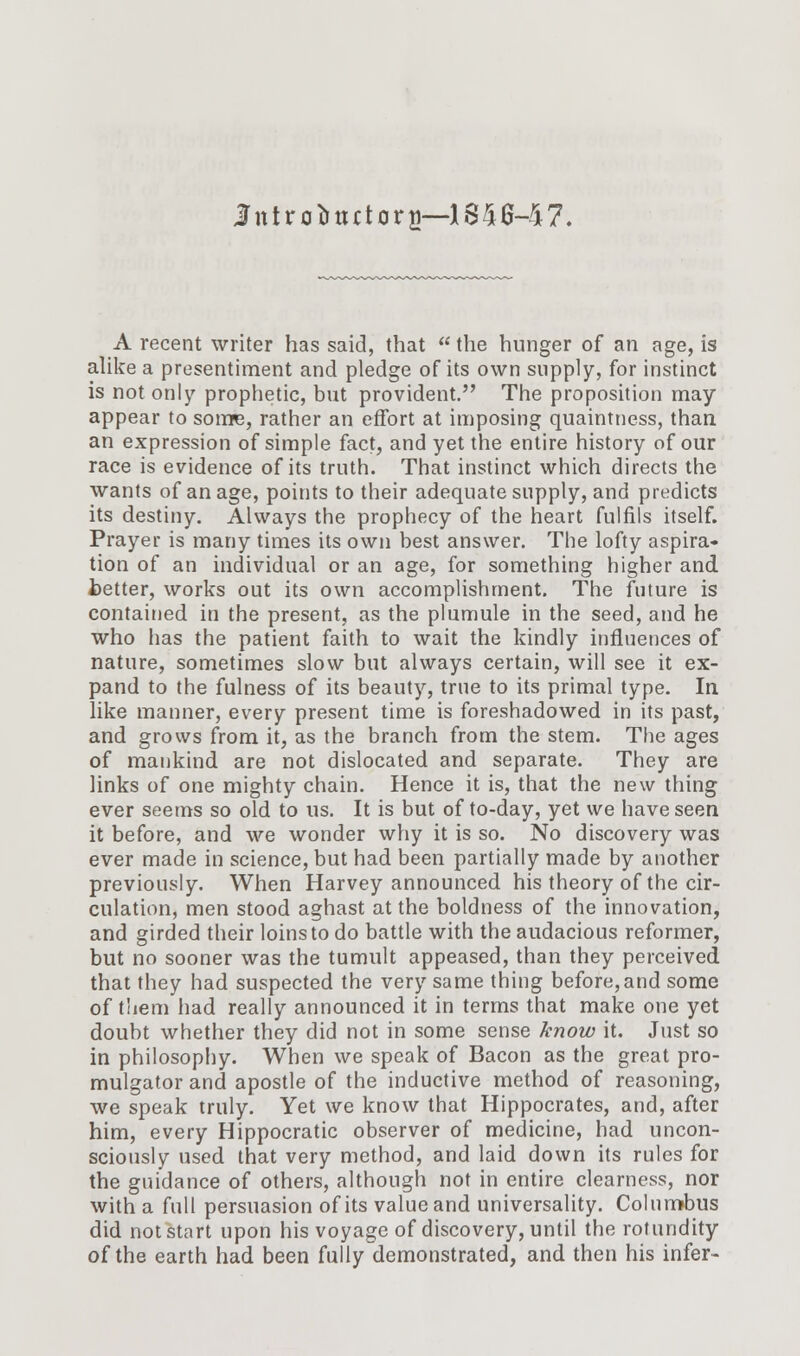 Introductory—1846-47. A recent writer has said, that  the hunger of an age, is alike a presentiment and pledge of its own supply, for instinct is not only prophetic, but provident. The proposition may appear to some, rather an effort at imposing quaintness, than an expression of simple fact, and yet the entire history of our race is evidence of its truth. That instinct which directs the wants of an age, points to their adequate supply, and predicts its destiny. Always the prophecy of the heart fulfils itself. Prayer is many times its own best answer. The lofty aspira- tion of an individual or an age, for something higher and tetter, works out its own accomplishment. The future is contained in the present, as the plumule in the seed, and he who has the patient faith to wait the kindly influences of nature, sometimes slow but always certain, will see it ex- pand to the fulness of its beauty, true to its primal type. In like manner, every present time is foreshadowed in its past, and grows from it, as the branch from the stem. The ages of mankind are not dislocated and separate. They are links of one mighty chain. Hence it is, that the new thing ever seems so old to us. It is but of to-day, yet we have seen it before, and we wonder why it is so. No discovery was ever made in science, but had been partially made by another previously. When Harvey announced his theory of the cir- culation, men stood aghast at the boldness of the innovation, and girded their loins to do battle with the audacious reformer, but no sooner was the tumult appeased, than they perceived that they had suspected the very same thing before,and some of them had really announced it in terms that make one yet doubt whether they did not in some sense know it. Just so in philosophy. When we speak of Bacon as the great pro- mulgator and apostle of the inductive method of reasoning, we speak truly. Yet we know that Hippocrates, and, after him, every Hippocratic observer of medicine, had uncon- sciously used that very method, and laid down its rules for the guidance of others, although not in entire clearness, nor with a full persuasion of its value and universality. Columbus did not start upon his voyage of discovery, until the rotundity of the earth had been fully demonstrated, and then his infer-