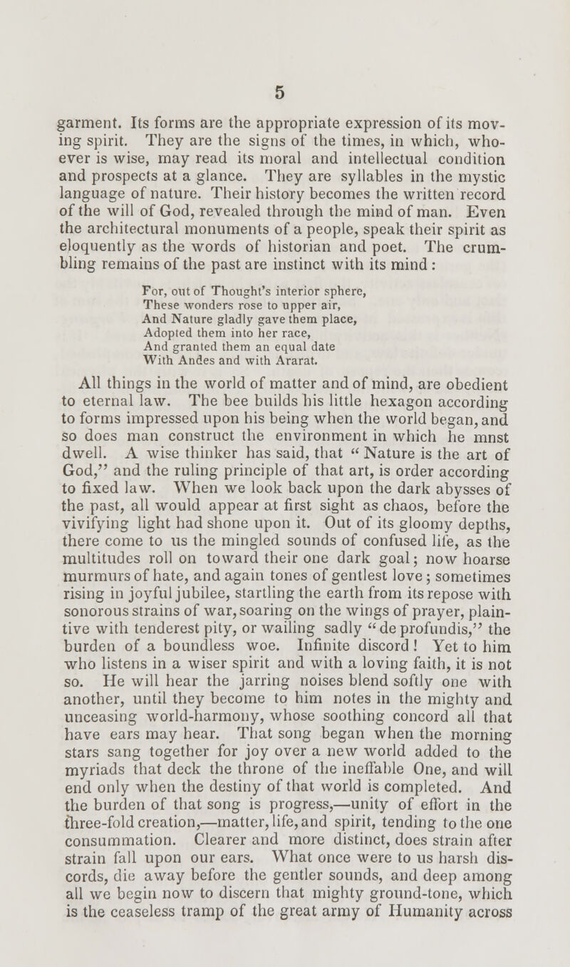 garment. Its forms are the appropriate expression of its mov- ing spirit. They are the signs of the times, in which, who- ever is wise, may read its moral and intellectual condition and prospects at a glance. They are syllables in the mystic language of nature. Their history becomes the written record of the will of God, revealed through the mind of man. Even the architectural monuments of a people, speak their spirit as eloquently as the words of historian and poet. The crum- bling remains of the past are instinct with its mind : For, out of Thought's interior sphere, These wonders rose to upper air, And Nature gladly gave them place, Adopted them into her race, And granted them an equal date With Andes and with Ararat. All things in the world of matter and of mind, are obedient to eternal law. The bee builds his little hexagon according to forms impressed upon his being when the world began, and so does man construct the environment in which he mnst dwell. A wise thinker has said, that  Nature is the art of God, and the ruling principle of that art, is order according to fixed law. When we look back upon the dark abysses of the past, all would appear at first sight as chaos, before the vivifying light had shone upon it. Out of its gloomy depths, there come to us the mingled sounds of confused life, as the multitudes roll on toward their one dark goal; now hoarse murmurs of hate, and again tones of gentlest love ; sometimes rising in joyful jubilee, startling the earth from its repose with sonorous strains of war, soaring on the wings of prayer, plain- tive with tenderest pity, or wailing sadly de profundis, the burden of a boundless woe. Infinite discord ! Yet to him who listens in a wiser spirit and with a loving faith, it is not so. He will hear the jarring noises blend softly one with another, until they become to him notes in the mighty and unceasing world-harmony, whose soothing concord all that have ears may hear. That song began when the morning stars sang together for joy over a new world added to the myriads that deck the throne of the ineffable One, and will end only when the destiny of that world is completed. And the burden of that song is progress,—unity of effort in the three-fold creation,—matter, life, and spirit, tending to the one consummation. Clearer and more distinct, does strain after strain fall upon our ears. What once were to us harsh dis- cords, die away before the gentler sounds, and deep among all we begin now to discern that mighty ground-tone, which is the ceaseless tramp of the great army of Humanity across