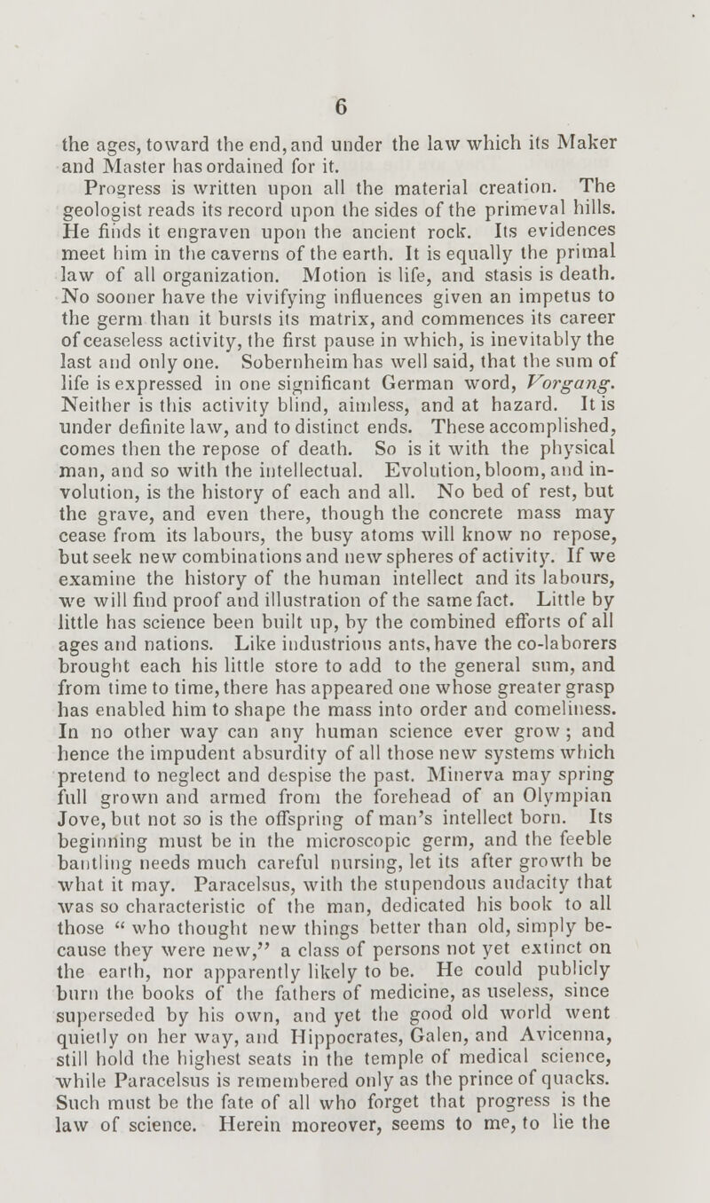 the ages, toward the end, and under the law which its Maker and Master has ordained for it. Progress is written upon all the material creation. The geologist reads its record upon the sides of the primeval hills. He finds it engraven upon the ancient rock. Its evidences meet him in the caverns of the earth. It is equally the primal law of all organization. Motion is life, and stasis is death. No sooner have the vivifying influences given an impetus to the germ than it bursls its matrix, and commences its career of ceaseless activity, the first pause in which, is inevitably the last and only one. Sobernheim has well said, that the sum of life is expressed in one significant German word, Vorgang. Neither is this activity blind, aimless, and at hazard. It is under definite law, and to distinct ends. These accomplished, comes then the repose of death. So is it with the physical man, and so with the intellectual. Evolution, bloom, and in- volution, is the history of each and all. No bed of rest, but the grave, and even there, though the concrete mass may cease from its labours, the busy atoms will know no repose, but seek new combinations and new spheres of activity. If we examine the history of the human intellect and its labours, we will find proof and illustration of the same fact. Little by little has science been built up, by the combined efforts of all ages and nations. Like industrious ants, have the co-laborers brought each his little store to add to the general sum, and from time to time, there has appeared one whose greater grasp has enabled him to shape the mass into order and comeliness. In no other way can any human science ever grow ; and hence the impudent absurdity of all those new systems which pretend to neglect and despise the past. Minerva may spring full grown and armed from the forehead of an Olympian Jove, but not so is the offspring of man's intellect born. Its beginning must be in the microscopic germ, and the feeble bantling needs much careful nursing, let its after growth be what it may. Paracelsus, with the stupendous audacity that was so characteristic of the man, dedicated his book to all those  who thought new things better than old, simply be- cause they were new, a class of persons not yet extinct on the earth, nor apparently likely to be. He could publicly burn the books of the fathers of medicine, as useless, since superseded by his own, and yet the good old world went quietly on her way, and Hippocrates, Galen, and Avicenna, still hold the highest seats in the temple of medical science, while Paracelsus is remembered only as the prince of quacks. Such must be the fate of all who forget that progress is the law of science. Herein moreover, seems to me, to lie the