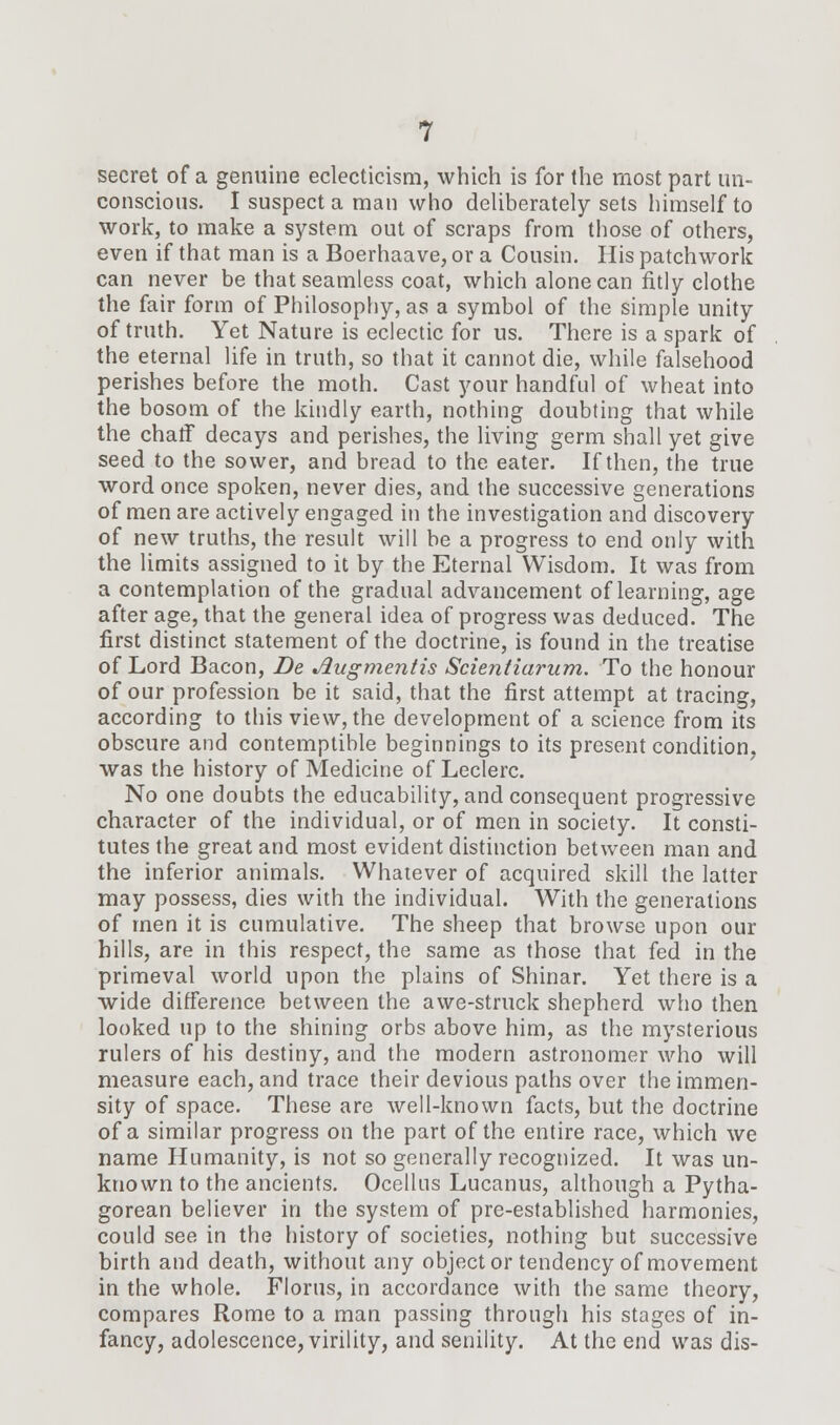 secret of a genuine eclecticism, which is for the most part un- conscious. I suspect a man who deliberately sets himself to work, to make a system out of scraps from those of others, even if that man is a Boerhaave, or a Cousin. His patchwork can never be that seamless coat, which alone can fitly clothe the fair form of Philosophy, as a symbol of the simple unity of truth. Yet Nature is eclectic for us. There is a spark of the eternal life in truth, so that it cannot die, while falsehood perishes before the moth. Cast your handful of wheat into the bosom of the kindly earth, nothing doubting that while the chaff decays and perishes, the living germ shall yet give seed to the sower, and bread to the eater. If then, the true word once spoken, never dies, and the successive generations of men are actively engaged in the investigation and discovery of new truths, the result will be a progress to end only with the limits assigned to it by the Eternal Wisdom. It was from a contemplation of the gradual advancement of learning, age after age, that the general idea of progress was deduced. The first distinct statement of the doctrine, is found in the treatise of Lord Bacon, De Jlugmentis Scientiarum. To the honour of our profession be it said, that the first attempt at tracing, according to this view, the development of a science from its obscure and contemptible beginnings to its present condition, was the history of Medicine of Leclerc. No one doubts the educability, and consequent progressive character of the individual, or of men in society. It consti- tutes the great and most evident distinction between man and the inferior animals. Whatever of acquired skill the latter may possess, dies with the individual. With the generations of men it is cumulative. The sheep that browse upon our hills, are in this respect, the same as those that fed in the primeval world upon the plains of Shinar. Yet there is a wide difference between the awe-struck shepherd who then looked up to the shining orbs above him, as the mysterious rulers of his destiny, and the modern astronomer who will measure each, and trace their devious paths over the immen- sity of space. These are well-known facts, but the doctrine of a similar progress on the part of the entire race, which we name Humanity, is not so generally recognized. It was un- known to the ancients. Ocellus Lucanus, although a Pytha- gorean believer in the system of pre-established harmonies, could see in the history of societies, nothing but successive birth and death, without any object or tendency of movement in the whole. Florus, in accordance with the same theory, compares Rome to a man passing through his stages of in- fancy, adolescence, virility, and senility. At the end was dis-