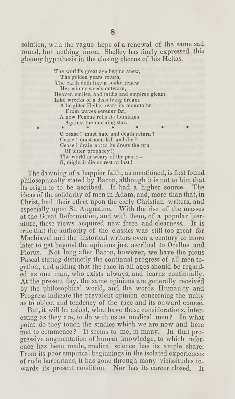solution, with the vague hope of a renewal of the same sad round, hut nothing more. Shelley has finely expressed this gloomy hypothesis in the closing chorus of his Hellas. The world's great age begins anew, The golden years return, The earth doth like a snake renew Her winter weeds outworn, Heaven smiles, and faiths and empires gleam Like wrecks of a dissolving dream. A brighter Hellas rears its mountains From waves serener far, A new Peneus rolls its fountains Against the morning star. ***♦*•• O cease ! must hale and death return 1 Cease ! must men kill and die 1 Cease ! drain not to its dregs the urn Of bitter prophecy !j The world is weary of the past;— 0, might it die or rest at last! The dawning of a happier faith, as mentioned, is first found philosophically stated by Bacon, although it is not to him that its origin is to be ascribed. It had a higher source. The ideas of the solidarity of men in Adam, and, more than that, in Christ, had their effect upon the early Christian writers, and especially upon St. Augustine. With the rise of the masses at the Great Reformation, and with them, of a popular liter- ature, these views acquired new force and clearness. It is true that the authority of the classics was still too great for Machiavel and the historical writers even a century or more later to get beyond the opinions just ascribed to Ocellus and Florus. Not long after Bacon, however, we have the pious Pascal stating distinctly the continual progress of all men to- gether, and adding that the race in all ages should be regard- ed as one man, who exists always, and learns continually. At the present day, the same opinions are generally received by the philosophical world, and the words Humanity and Progress indicate the prevalent opinion concerning the unity as to object and tendency of the race and its onward course. But, it will be asked, what have these considerations, inter- esting as they are, to do with us as medical men ? In what point do they touch the studies which we are now and here met to commence? It seems to me, in many. In that pro- gressive augmentation of human knowledge, to which refer- ence has been made, medical science has its ample share. From its poor empirical beginnings in the isolated experiences of rude barbarians, it has gone through many vicissitudes to- wards its present condition. Nor has its career closed. It