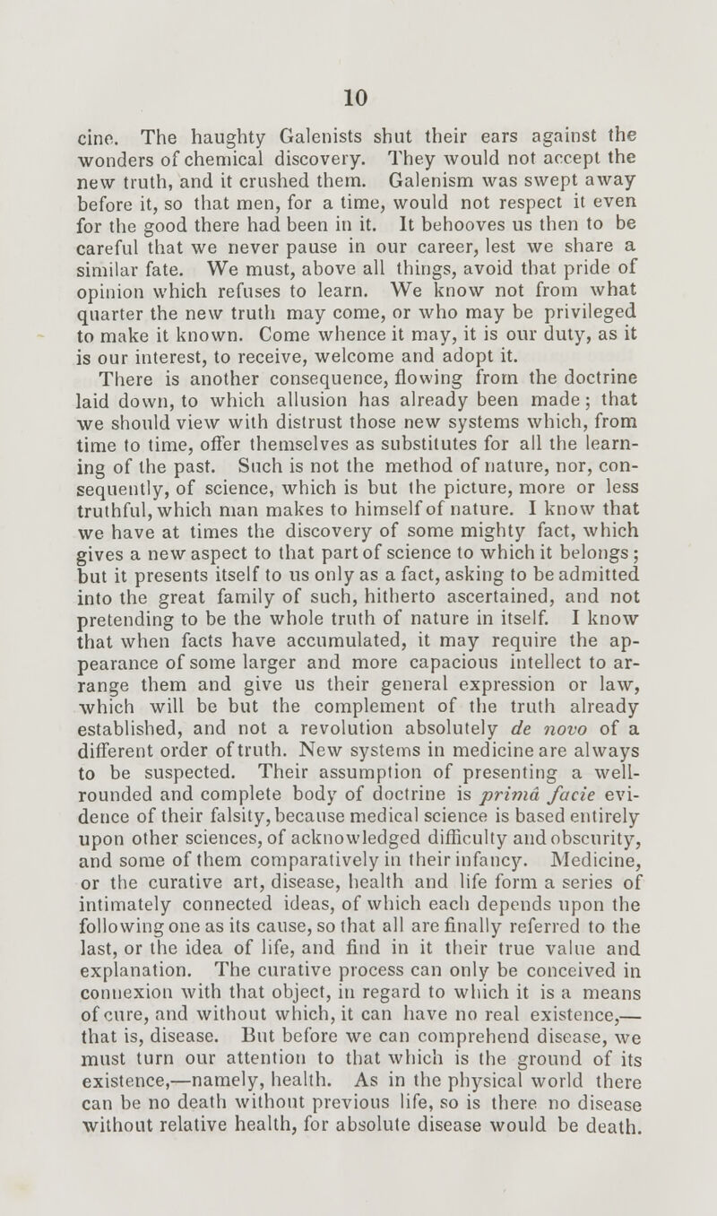 cine. The haughty Galenists shut their ears against the wonders of chemical discovery. They would not accept the new truth, and it crushed them. Galenism was swept away before it, so that men, for a time, would not respect it even for the good there had been in it. It behooves us then to be careful that we never pause in our career, lest we share a similar fate. We must, above all things, avoid that pride of opinion which refuses to learn. We know not from what quarter the new truth may come, or who may be privileged to make it known. Come whence it may, it is our duty, as it is our interest, to receive, welcome and adopt it. There is another consequence, flowing from the doctrine laid down, to which allusion has already been made; that we should view with distrust those new systems which, from time to time, offer themselves as substitutes for all the learn- ing of the past. Such is not the method of nature, nor, con- sequently, of science, which is but the picture, more or less truthful, which man makes to himself of nature. I know that we have at times the discovery of some mighty fact, which gives a new aspect to that part of science to which it belongs; but it presents itself to us only as a fact, asking to be admitted into the great family of such, hitherto ascertained, and not pretending to be the whole truth of nature in itself. I know that when facts have accumulated, it may require the ap- pearance of some larger and more capacious intellect to ar- range them and give us their general expression or law, which will be but the complement of the truth already established, and not a revolution absolutely de novo of a different order of truth. New systems in medicine are always to be suspected. Their assumption of presenting a well- rounded and complete body of doctrine is prima facie evi- dence of their falsity, because medical science is based entirely upon other sciences, of acknowledged difficulty and obscurity, and some of them comparatively in their infancy. Medicine, or the curative art, disease, health and life form a series of intimately connected ideas, of which each depends upon the following one as its cause, so that all are finally referred to the last, or the idea of life, and find in it their true value and explanation. The curative process can only be conceived in connexion with that object, in regard to which it is a means of cure, and without which, it can have no real existence,— that is, disease. But before we can comprehend disease, we must turn our attention to that which is the ground of its existence,—namely, health. As in the physical world there can be no death without previous life, so is there no disease without relative health, for absolute disease would be death.