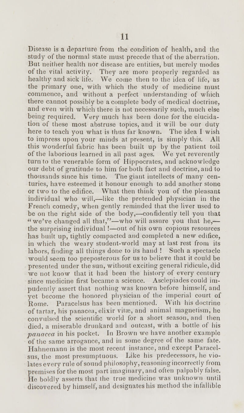 Disease is a departure from the condition of health, and the study of the normal state must precede that of the aberration. But neither health nor disease are entities, but merely modes of the vital activity. They are more properly regarded as healthy and sick life. We come then to the idea of life, as the primary one, with which the study of medicine must commence, and without a perfect understanding of which there cannot possibly be a complete body of medical doctrine, and even with which there is not necessarily such, much else being required. Very much has been done for the elucida- tion of these most abstruse topics, and it will be our duty here to teach you what is thus far known. The idea I wish to impress upon your minds at present, is simply this. All this wonderful fabric has been built up by the patient toil of the laborious learned in all past ages. We yet reverently turn to the venerable form of Hippocrates, and acknowledge our debt of gratitude to him for both fact and doctrine, and to thousands since his time. The giant intellects of many cen- turies, have esteemed it honour enough to add another stone or two to the edifice. What then think you of the pleasant individual who will,—like the pretended physician in the French comedy, when gently reminded that the liver used to be on the right side of the body,—confidently tell you that we've changed all that,—who will assure you that he,— the surprising individual !—out of his own copious resources has built up, tightly compacted and completed a new edifice, in which the weary student-world may at last rest from its labors, finding all things done to its hand ! Such a spectacle would seem too preposterous for us to believe that it could be presented under the sun, without exciting general ridicule, did we not know that it had been the history of every century since medicine first became a science. Asclepiades could im- pudently assert that nothing was known before himself, and yet become the honored physician of the imperial court of Rome. Paracelsus has been mentioned. With his doctrine of tartar, his panacea, elixir vitas, and animal magnetism, he convulsed the scientific world for a short season, and then died, a miserable drunkard and outcast, with a bottle of his panacea in his pocket. In Brown we have another example of the same arrogance, and in some degree of the same fate. Hahnemann is the most recent instance, and except Paracel- sus, the most presumptuous. Like his predecessors, he vio- lates every rule of sound philosophy, reasoning incorrectly from premises for the most part imaginary, and often palpably false. He boldly asserts that the true medicine was unknown until discovered by himself, and designates his method the infallible
