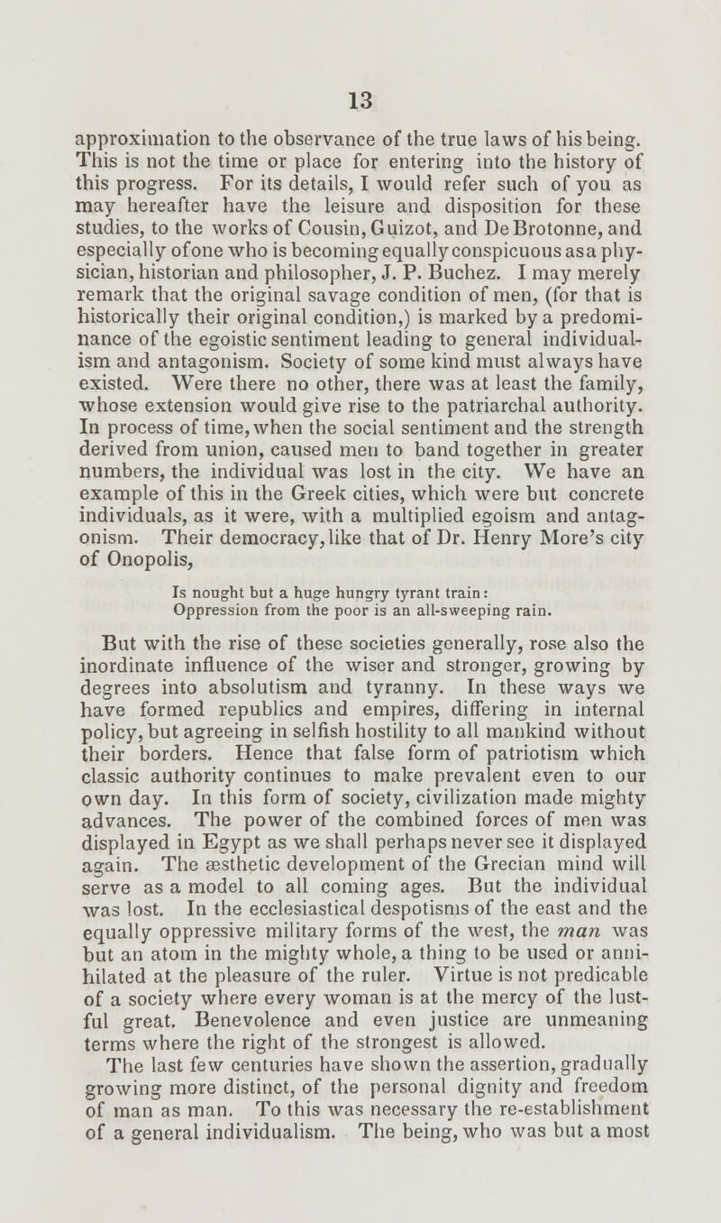 approximation to the observance of the true laws of his being. This is not the time or place for entering into the history of this progress. For its details, I would refer such of you as may hereafter have the leisure and disposition for these studies, to the works of Cousin, Guizot, and DeBrotonne, and especially of one who is becoming equally conspicuous asa phy- sician, historian and philosopher, J. P. Buchez. I may merely remark that the original savage condition of men, (for that is historically their original condition,) is marked by a predomi- nance of the egoistic sentiment leading to general individual- ism and antagonism. Society of some kind must always have existed. Were there no other, there was at least the family, whose extension would give rise to the patriarchal authority. In process of time, when the social sentiment and the strength derived from union, caused men to band together in greater numbers, the individual was lost in the city. We have an example of this in the Greek cities, which were but concrete individuals, as it were, with a multiplied egoism and antag- onism. Their democracy, like that of Dr. Henry More's city of Onopolis, Is nought but a huge hungry tyrant train: Oppression from the poor is an all-sweeping rain. But with the rise of these societies generally, rose also the inordinate influence of the wiser and stronger, growing by degrees into absolutism and tyranny. In these ways we have formed republics and empires, differing in internal policy, but agreeing in selfish hostility to all mankind without their borders. Hence that false form of patriotism which classic authority continues to make prevalent even to our own day. In this form of society, civilization made mighty advances. The power of the combined forces of men was displayed in Egypt as we shall perhaps never see it displayed again. The aesthetic development of the Grecian mind will serve as a model to all coming ages. But the individual was lost. In the ecclesiastical despotisms of the east and the equally oppressive military forms of the west, the man was but an atom in the mighty whole, a thing to be used or anni- hilated at the pleasure of the ruler. Virtue is not predicable of a society where every woman is at the mercy of the lust- ful great. Benevolence and even justice are unmeaning terms where the right of the strongest is allowed. The last few centuries have shown the assertion, gradually growing more distinct, of the personal dignity and freedom of man as man. To this was necessary the re-establishment of a general individualism. The being, who was but a most