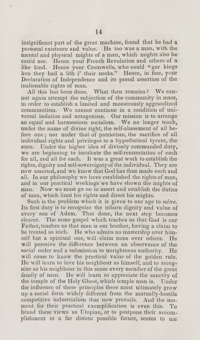insignificant part of the great machine, found that he had a personal existence and value. He too was a man, with the mental and physical mights of a man, which mights also he could use. Hence your French Revolution and others of a like kind. Hence your Cromwells, who could gar kings ken they had a lith i' their necks. Hence, in fine, your Declaration of Independence and its proud assertion of the inalienable rights of man. All this has been done. What then remains ? We can- not again attempt the subjection of the community in mass, in order to establish a limited and monstrously aggrandized communitism. We cannot continue in a condition of uni- versal isolation and antagonism. Our mission is to arrange an equal and harmonious socialism. We no longer teach, under the name of divine right, the self-abasement of all be- fore one; nor under that of patriotism, the sacrifice of all individual rights and privileges to a hypothetical tyrant, the state. Under the higher idea of divinely commanded duty, we are beginning to inculcate the self-renunciation of each for all, and all for each. It was a great work to establish the rights, dignity and self-sovereignty of the individual. They are now asserted, and we know that God has thus made each and all. In our philosophy we have established the rights of man, and in our practical workings we have shown the mights of man. Now we must go on to assert and establish the duties of man, which limit his rights and direct his mights. Such is the problem which it is given to our age to solve. Its first duty is to recognize the inborn dignity and value of every son of Adam. That done, the next step becomes clearer. The same gospel which teaches us that God is our Father, teaches us that man is our brother, having a claim to be treated as such. He who admits no mastership over him- self but a spiritual one, will claim none over others. He will perceive the difference between an observance of the social order and a submission to unrighteous authority. He will come to know the practical value of the golden rule. He will learn to love his neighbour as himself, and to recog- nize as his neighbour in this sense every member of the great family of man. He will learn to appreciate the sanctity of the temple of the Holy Ghost, which temple man is. Under the influence of these principles there must ultimately grow up a social form widely different from the mutually-hostile competitive industrialism that now prevails. And the mo- ment for their practical exemplification is even this. To brand these views as Utopian, or to postpone their accom- plishment to a far distant possible future, seems to me