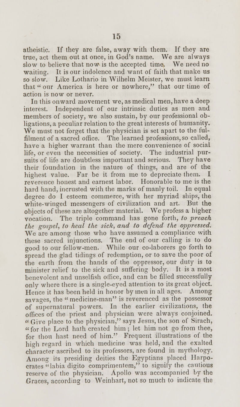 atheistic. If they are false, away with them. If they are true, act them out at once, in God's name. We are always slow to believe that now is the accepted time. We need no waiting. It is our indolence and want of faith that make us so slow. Like Lothario in Wilhelm Meister, we must learn that  our America is here or nowhere, that our time of action is now or never. In this onward movement we, as medical men,have a deep interest. Independent of our intrinsic duties as men and members of society, we also sustain, by our professional ob- ligations, a peculiar relation to the great interests of humanity. We must not forget that the physician is set apart to the ful- filment of a sacred office. The learned professions, so called, have a higher warrant than the mere convenience of social life, or even the necessities of society. The industrial pur- suits of life are doubtless important and serious. They have their foundation in the nature of things, and are of the highest value. Far be it from me to depreciate them. I reverence honest and earnest labor. Honorable to me is the hard hand, incrusted with the marks of manly toil. In equal degree do I esteem commerce, with her myriad ships, the white-winged messengers of civilization and art. But the objects of these are altogether material. We profess a higher vocation. The triple command has gone forth, to preach the gospel, to heal the sick, and to defend the oppressed. We are among those who have assumed a compliance with these sacred injunctions. The end of our calling is to do good to our fellow-men. While our co-laborers go forth to spread the glad tidings of redemption, or to save the poor of the earth from the hands of the oppressor, our duty is to minister relief to the sick and suffering body. It is a most benevolent and unselfish office, and can be filled successfully only where there is a single-eyed attention to its great object. Hence it has been held in honor by men in all ages. Among savages, the medicine-man is reverenced as the possessor of supernatural powers. In the earlier civilizations, the offices of the priest and physician were always conjoined.  Give place to the physician, says Jesus, the son of Sirach, for the Lord hath created him; let him not go from thee, for thou hast need of him. Frequent illustrations of the high regard in which medicine was held, and the exalted character ascribed to its professors, are found in mythology. Among its presiding deities the Egyptians placed Harpo- crates labia digito comprimentem, to signify the cautious reserve of the physician. Apollo was accompanied by the Graces, according to Weinhart, not so much to indicate the