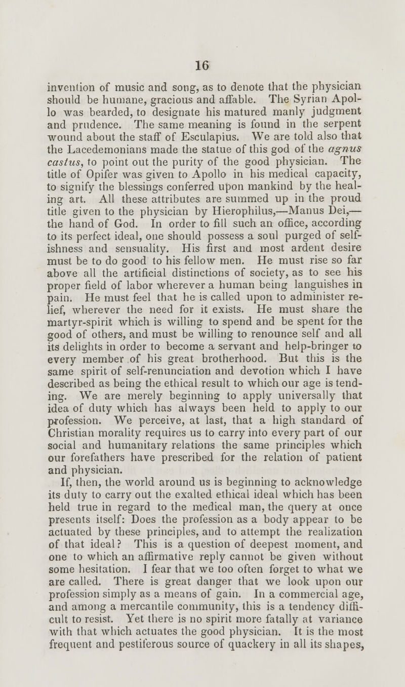 invention of music and song, as to denote that the physician should be humane, gracious and affable. The Syrian Apol- lo was bearded, to designate his matured manly judgment and prudence. The same meaning is found in the serpent wound about the staff of Esculapius. We are told also that the Lacedemonians made the statue of this god of the agnus castus, to point out the purity of the good physician. The title of Opifer was given to Apollo in his medical capacity, to signify the blessings conferred upon mankind by the heal- ing art. All these attributes are summed up in the proud title given to the physician by Hierophilus,—Manus Dei,— the hand of God. In order to fill such an office, according to its perfect ideal, one should possess a soul purged of self- ishness and sensuality. His first and most ardent desire must be to do good to his fellow men. He must rise so far above all the artificial distinctions of society, as to see his proper field of labor wherever a human being languishes in pain. He must feel that he is called upon to administer re- lief, wherever the need for it exists. He must share the martyr-spirit which is willing to spend and be spent for the good of others, and must be willing to renounce self and all its delights in order to become a servant and help-bringer to every member of his great brotherhood. But this is the same spirit of self-renunciation and devotion which I have described as being the ethical result to which our age is tend- ing. We are merely beginning to apply universally that idea of duty which has always been held to apply to our profession. We perceive, at last, that a high standard of Christian morality requires us to carry into every part of our social and humanitary relations the same principles which our forefathers have prescribed for the relation of patient and physician. If, then, the world around us is beginning to acknowledge its duty to carry out the exalted ethical ideal which has been held true in regard to the medical man, the query at once presents itself: Does the profession as a body appear to be actuated by these principles, and to attempt the realization of that ideal ? This is a question of deepest moment, and one to which an affirmative reply cannot be given without some hesitation. I fear that we too often forget to what we are called. There is great danger that we look upon our profession simply as a means of gain. In a commercial age, and among a mercantile community, this is a tendency diffi- cult to resist. Yet there is no spirit more fatally at variance with that which actuates the good physician. It is the most frequent and pestiferous source of quackery in all its shapes,