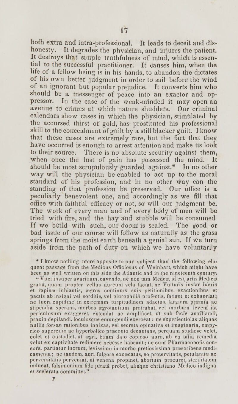 both extra and intra-professional. It leads to deceit and dis- honesty. It degrades the physician, and injures the patient. It destroys that simple truthfulness of mind, which is essen- tial to the successful practitioner. It causes him, when the life of a fellow being is in his hands, to abandon the dictates of his own better judgment in order to sail before the wind of an ignorant but popular prejudice. It converts him who should be a messenger of peace into an exactor and op- pressor. In the case of the weak-minded it may open an avenue to crimes at Which nature shudders. Our criminal calendars show cases in which the physician, stimulated by the accursed thirst of gold, has prostituted his professional skill to the concealment of guilt by a still blacker guilt. I know that these cases are extremely rare, but the fact that they have occurred is enough to arrest attention and make us look to their source. There is no absolute security against them, when once the lust of gain has possessed the mind. It should be most scrupulously guarded against.* In no other way will the physician be enabled to act up to the moral standard of his profession, and in no other way can the standing of that profession be preserved. Our office is a peculiarly benevolent one, and accordingly as we fill that office with faithful efficacy or not, so' will our judgment be. The work of every man and of every body of men will be tried with fire, and the hay and stubble will be consumed If we bitild with such, our doom is sealed. The good or bad issue of our course will follow as naturally as the grass springs from the moist earth beneath a genial sun. If We turn aside from the path of duty on which we have voluntarily * I know nothing more apposite to our subject than, the following elo« quent passage from the Medicus Officiosus of Weinhart, which might have been as well written on this side the Atlantic and in the nineteenth century.  Vitet insuper avaritiam, cavendo, ne non tarn Medea, id est, artis Medical gratia, quam propter vellus aureum vela faciat, ne Vulturis instar lucris et fapinae inhiantis, segros continuis suis petitionibus, exactionibus et paclis ab insigui vel sorditie, vel plurophilid profectis, fatiget et exhauriatj ne lucri cupidine in exiremam turpitudinem adactus, largiora praemia ac stipendia sperans, morbos aegrotantium protrahat, vel morbum leverii ita periculosum exaggeret, extendat ac amplificet, u't sub facie auxiliandf, praxin depilandi. loculosque emungendi exerceat: rre experientiolas aliquas nullis forsan rationibus innixas, vel secreta opinativa et imaginaria, empy- rico supercilio ac hyperbolico praeconio decantans, perquam studiose velet, colet et custodiet, ut aegri, etiam dato copioso auro, ab eo tafia remedia velut ex captivitate redimere necesSe habeant; ne cum Pharmacopasis con- cors, partiatur lucrum, levissimo in morbo pretiosissima praescribens medi- camenta; ne tandem, auri fulgore excaecatus, eo protervitatis, petulantiae ac perversitatis perveniat, ut venena propinet, abortum procuret, sterilitatem inducat, falsimonium fide jurata prdbet, aliaque christiano Medico indigna et scelerata committet.