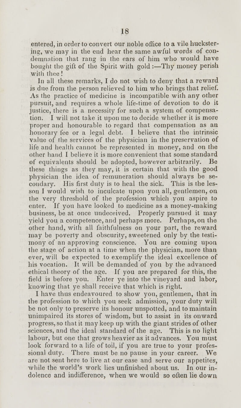 entered, in order to convert our noble office to a vile huckster- ing, we may in the end hear the same awful words of con- demnation that rang in the ears of him who would have bought the gift of the Spirit with gold :—Thy money perish with thee! In all these remarks, I do not wish to deny that a reward is dne from the person relieved to him who brings that relief. As the practice of medicine is incompatible with any other pursuit, and requires a whole life-time of devotion to do it justice, there is a necessity for such a system of compensa- tion. I will not take it upon me to decide whether it is more proper and honourable to regard that compensation as an honorary fee or a legal debt. I believe that the intrinsic value of the services of the physician in the preservation of life and health cannot be represented in money, and on the other hand I believe it is more convenient that some standard of equivalents should be adopted, however arbitrarily. Be these things as they may, it is certain that with the good physician the idea of remuneration should always be se- condary. His first duty is to heal the sick. This is the les- son I would wish to inculcate upon you all, gentlemen, on the very threshold of the profession which you aspire to enter. If you have looked to medicine as a money-making business, be at once undeceived. Properly pursued it may yield you a competence, and perhaps more. Perhaps, on the other hand, with all faithfulness on your part, the reward may be poverty and obscurity, sweetened only by the testi- mony of an approving conscience. You are coming upon the stage of action at a time when the physician, more than ever, will be expected to exemplify the ideal excellence of his vocation. It will be demanded of you by the advanced ethical theory of the age. If you are prepared for this, the field is before you. Enter ye into the vineyard and labor, knowing that ye shall receive that which is right. I have thus endeavoured to show you, gentlemen, that in the profession to which you seek admission, your duty will be not only to preserve its honour unspotted, and to maintain unimpaired its stores of wisdom, but to assist in its onward progress, so that it may keep up with the giant strides of other sciences, and the ideal standard of the age. This is no light labour, but one that grows heavier as it advances. You must look forward to a life of toil, if you are true to your profes- sional duty. There must be no pause in your career. We are not sent here to live at our ease and serve our appetites, while the world's work lies unfinished about us. In our in- dolence and indifference, when we would so often lie down