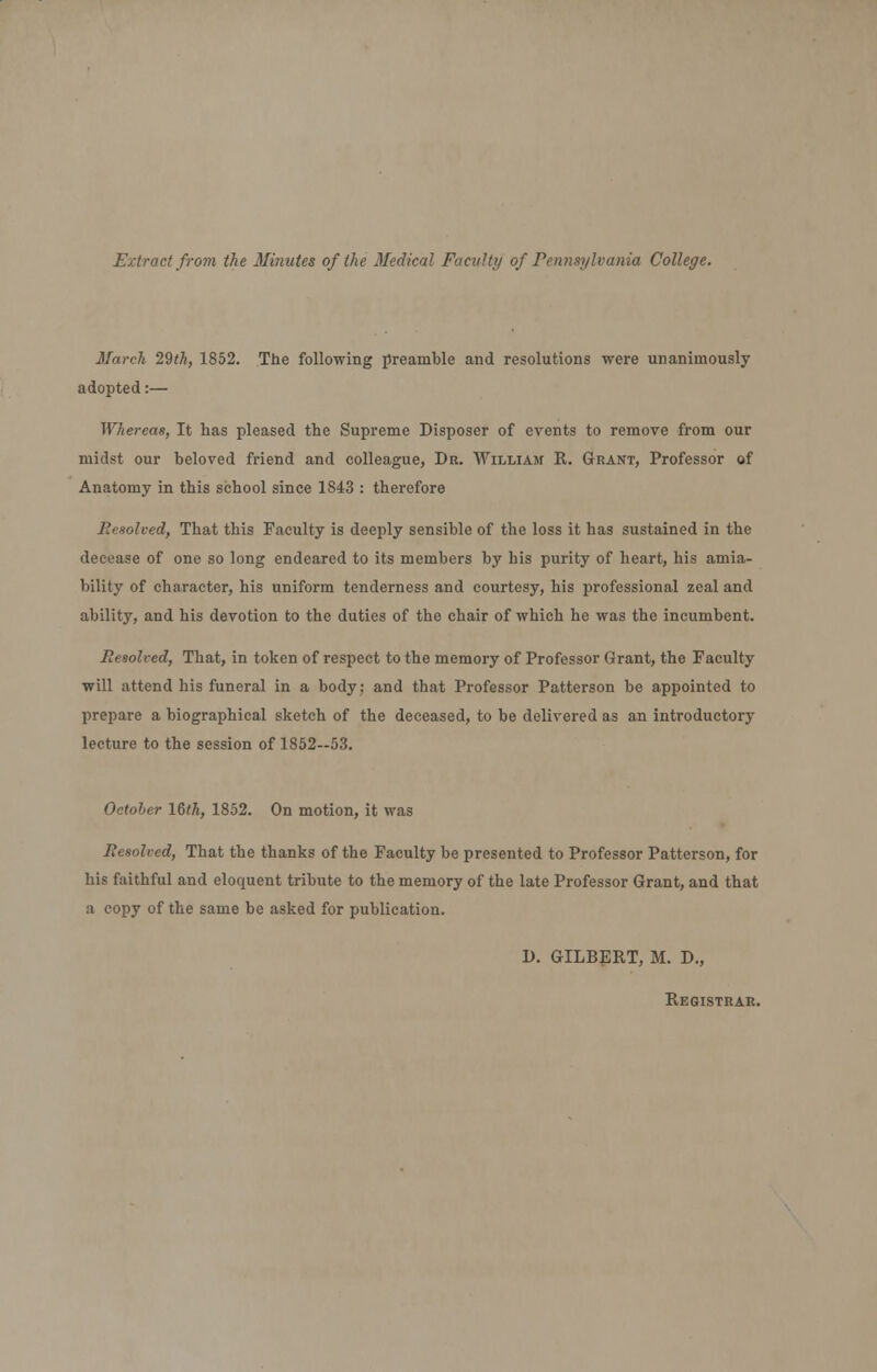 Extract from the Minutes of the Medical Faculty of Pennsylvania College. March 29th, 1852. The following preamble and resolutions were unanimously adopted:— Whereas, It has pleased the Supreme Disposer of events to remove from our midst our beloved friend and colleague, Dr. William R. Grant, Professor of Anatomy in this school since 1843 : therefore Resolved, That this Faculty is deeply sensible of the loss it has sustained in the decease of one so long endeared to its members by his purity of heart, his amia- bility of character, his uniform tenderness and courtesy, his professional zeal and ability, and his devotion to the duties of the chair of which he was the incumbent. Resolved, That, in token of respect to the memory of Professor Grant, the Faculty will attend his funeral in a body; and that Professor Patterson be appointed to prepare a biographical sketch of the deceased, to be delivered as an introductory lecture to the session of 1852—53. October 16^, 1852. On motion, it was Resolved, That the thanks of the Faculty be presented to Professor Patterson, for his faithful and eloquent tribute to the memory of the late Professor Grant, and that a copy of the same be asked for publication. D. GILBERT, M. D., Registrar.