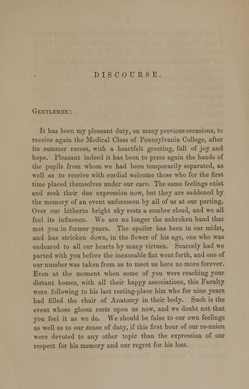 DISCOURSE. Gentlemen : It has been my pleasant duty, on many previous occasions, to receive again the Medical Class of Pennsylvania College, after its summer recess, with a heartfelt greeting, full of joy and hope. Pleasant indeed it has been to press again the hands of the pupils from -whom we had been temporarily separated, as well as to receive with cordial welcome those who for the first time placed themselves under our care. The same feelings exist and seek their due expression now, but they are saddened by the memory of an event unforeseen by all of us at our parting. Over our hitherto bright sky rests a sombre cloud, and we all feel its influence. We are no longer the unbroken band that met you in former years. The spoiler has been in our midst, and has stricken down, in the flower of his age, one who was endeared to all our hearts by many virtues. Scarcely had we parted with you before the inexorable fiat went forth, and one of our number was taken from us to meet us here no more forever. Even at the moment when some of you were reaching your distant homes, with all their happy associations, this Faculty were following to his last resting-place him who for nine years had filled the chair of Anatomy in their body. Such is the event whose gloom rests upon us now, and we doubt not that you feel it as we do. We should be false to our own feelings as well as to our sense of duty, if this first hour of our re-union were devoted to any other topic than the expression of our respect for his memory and our regret for his loss.