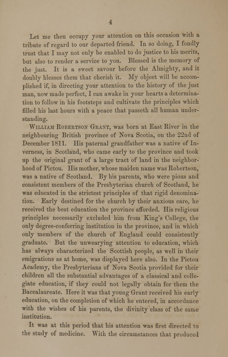 Let me then occupy your attention on this occasion with a tribute of regard to our departed friend. In so doing, I fondly trust that I may not only be enabled to do justice to his merits, but also to render a service to you. Blessed is the memory of the just. It is a sweet savour before the Almighty, and it doubly blesses them that cherish it. My object will be accom- plished if, in directing your attention to the history of the just man, now made perfect, I can awake in your hearts a determina- tion to follow in his footsteps and cultivate the principles which filled his last hours with a peace that passeth all human under- standing. William Robertson Grant, was born at East River in the neighbouring British province of Nova Scotia, on the 22nd of December 1811. His paternal grandfather was a native of In- verness, in Scotland, who came early to the province and took up the original grant of a large tract of land in the neighbor- hood of Pictou. His mother, whose maiden name was Robertson, was a native of Scotland. By his parents, who were pious and consistent members of the Presbyterian church of Scotland, he was educated in the strictest principles of that rigid denomina- tion. Early destined for the church by their anxious care, he received the best education the province afforded. His religious principles necessarily excluded him from King's College, the only degree-conferring institution in the province, and in which only members of the church of England could consistently graduate. But the unwearying attention to education, which has always characterized the Scottish people, as well in their emigrations as at home, was displayed here also. In the Pictou Academy, the Presbyterians of Nova Scotia provided for their children all the substantial advantages of a classical and colle- giate education, if they could not legally obtain for them the Baccalaureate. Here it was that young Grant received his early education, on the completion of which he entered, in accordance with the wishes of his parents, the divinity class of the same institution. It was at this period that his attention was first directed to the study of medicine. With the circumstances that produced