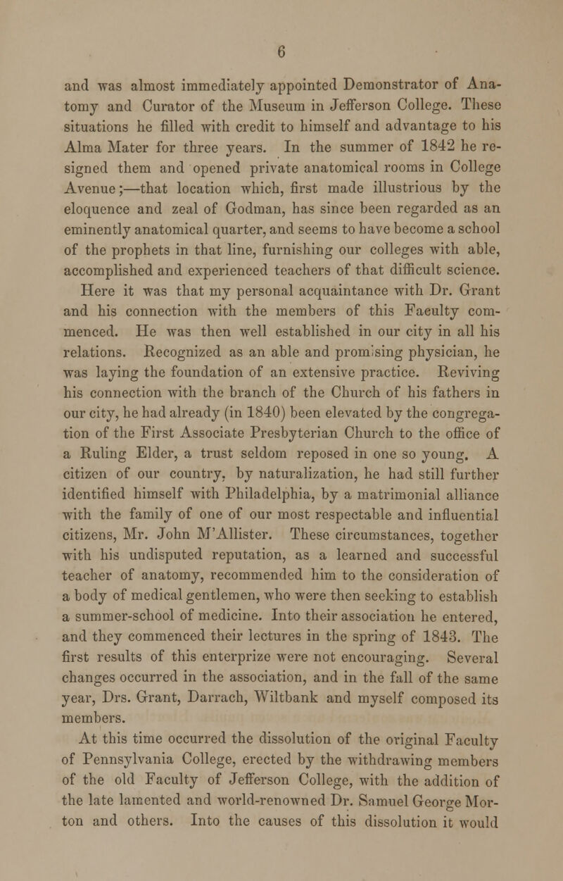 and was almost immediately appointed Demonstrator of Ana- tomy and Curator of the Museum in Jefferson College. These situations he filled with credit to himself and advantage to his Alma Mater for three years. In the summer of 1842 he re- signed them and opened private anatomical rooms in College Avenue;—that location which, first made illustrious by the eloquence and zeal of Godman, has since been regarded as an eminently anatomical quarter, and seems to have become a school of the prophets in that line, furnishing our colleges with able, accomplished and experienced teachers of that difficult science. Here it was that my personal acquaintance with Dr. Grant and his connection with the members of this Faculty com- menced. He was then well established in our city in all his relations. Recognized as an able and promising physician, he was laying the foundation of an extensive practice. Reviving his connection with the branch of the Church of his fathers in our city, he had already (in 1840) been elevated by the congrega- tion of the First Associate Presbyterian Church to the office of a Ruling Elder, a trust seldom reposed in one so young. A citizen of our country, by naturalization, he had still further identified himself with Philadelphia, by a matrimonial alliance with the family of one of our most respectable and influential citizens, Mr. John M'Allister. These circumstances, together with his undisputed reputation, as a learned and successful teacher of anatomy, recommended him to the consideration of a body of medical gentlemen, who were then seeking to establish a summer-school of medicine. Into their association he entered, and they commenced their lectures in the spring of 1843. The first results of this enterprize were not encouraging. Several changes occurred in the association, and in the fall of the same year, Drs. Grant, Darrach, Wiltbank and myself composed its members. At this time occurred the dissolution of the original Faculty of Pennsylvania College, erected by the withdrawing members of the old Faculty of Jefferson College, with the addition of the late lamented and world-renowned Dr. Samuel George Mor- ton and others. Into the causes of this dissolution it would