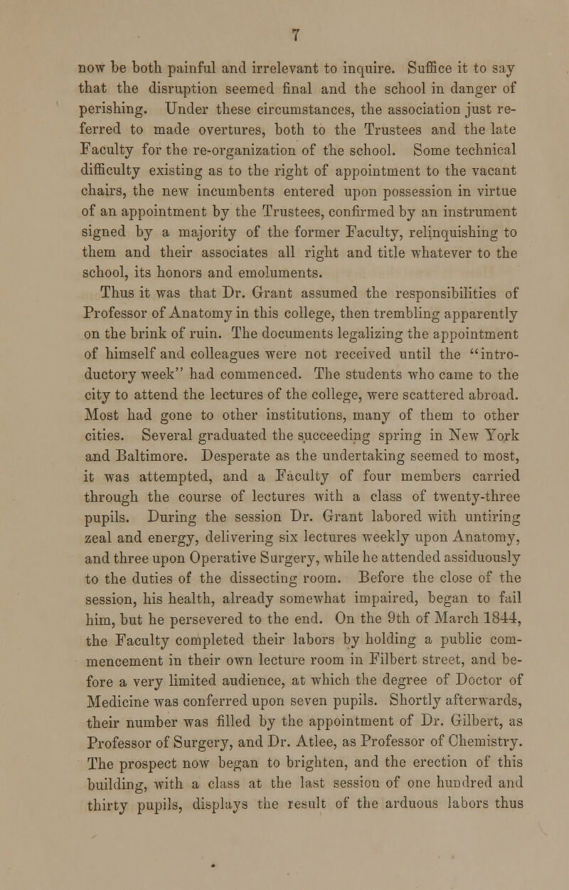 now be both painful and irrelevant to inquire. Suffice it to say- that the disruption seemed final and the school in danger of perishing. Under these circumstances, the association just re- ferred to made overtures, both to the Trustees and the late Faculty for the re-organization of the school. Some technical difficulty existing as to the right of appointment to the vacant chairs, the new incumbents entered upon possession in virtue of an appointment by the Trustees, confirmed by an instrument signed by a majority of the former Faculty, relinquishing to them and their associates all right and title whatever to the school, its honors and emoluments. Thus it was that Dr. Grant assumed the responsibilities of Professor of Anatomy in this college, then trembling apparently on the brink of ruin. The documents legalizing the appointment of himself and colleagues were not received until the intro- ductory week had commenced. The students who came to the city to attend the lectures of the college, were scattered abroad. Most had gone to other institutions, many of them to other cities. Several graduated the succeeding spring in New York and Baltimore. Desperate as the undertaking seemed to most, it was attempted, and a Faculty of four members carried through the course of lectures with a class of twenty-three pupils. During the session Dr. Grant labored with untiring zeal and energy, delivering six lectures weekly upon Anatomy, and three upon Operative Surgery, while he attended assiduously to the duties of the dissecting room. Before the close of the session, his health, already somewhat impaired, began to fail him, but he persevered to the end. On the 9th of March 1844, the Faculty completed their labors by holding a public com- mencement in their own lecture room in Filbert street, and be- fore a very limited audience, at which the degree of Doctor of Medicine was conferred upon seven pupils. Shortly afterwards, their number was filled by the appointment of Dr. Gilbert, as Professor of Surgery, and Dr. Atlee, as Professor of Chemistry. The prospect now began to brighten, and the erection of this building, with a class at the last session of one hundred and thirty pupils, displays the result of the arduous labors thus