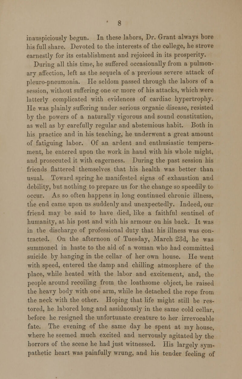 inauspiciously begun. In these labors, Dr. Grant always bore his full share. Devoted to the interests of the college, he strove earnestly for its establishment and rejoiced in its prosperity. During all this time, he suffered occasionally from a pulmon- ary affection, left as the sequela of a previous severe attack of pleuro-pneumonia. He seldom passed through the labors of a session, without suffering one or more of his attacks, which were latterly complicated with evidences of cardiac hypertrophy. He was plainly suffering under serious organic disease, resisted by the powers of a naturally vigorous and sound constitution, as well as by carefully regular and abstemious habit. Both in his practice and in his teaching, he underwent a great amount of fatiguing labor. Of an ardent and enthusiastic tempera- ment, he entered upon the work in hand with his whole might, and prosecuted it with eagerness. During the past session his friends flattered themselves that his health was better than usual. Toward spring he manifested signs of exhaustion and debility, but nothing to prepare us for the change so speedily to occur. As so often happens in long continued chronic illness, the end came upon us suddenly and unexpectedly. Indeed, our friend may be said to have died, like a faithful sentinel of humanity, at his post and with his armour on his back. It was in the discharge of professional duty that his illness was con- tracted. On the afternoon of Tuesday, March 23d, he was summoned in haste to the aid of a woman who had committed suicide by hanging in the cellar of her own house. He went with speed, entered the damp and chilling atmosphere of the place, while heated with the labor and excitement, and, the people around recoiling from the loathsome object, he raised the heavy body with one arm, while he detached the rope from the neck with the other. Hoping that life might still be res- tored, he labored long and assiduously in the same cold cellar, before he resigned the unfortunate creature to her irrevocable fate. The evening of the same day he spent at my house, where he seemed much excited and nervously agitated by the horrors of the scene he had just witnessed. His largely sym- pathetic heart was painfully wrung, and his tender feeling of