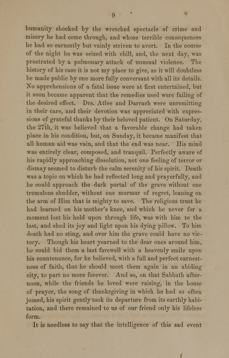 humanity shocked by the wretched spectacle of crime and misery he had come through, and whose terrible consequences he had so earnestly but vainly striven to avert. In the course of the night he was seized with chill, and, the next day, was prostrated by a pulmonary attack of unusual violence. The history of his case it is not my place to give, as it will doubtless be made public by one more fully conversant with all its details. No apprehensions of a fatal issue were at first entertained, but it soon became apparent that the remedies used were failing of the desired effect. Drs. Atlee and Darrach were unremitting in their care, and their devotion was appreciated with expres- sions of grateful thanks by their beloved patient. On Saturday, the 27th, it was believed that a favorable change had taken place in his condition, but, on Sunday, it became manifest that all human aid was vain, and that the end was near. His mind was entirely clear, composed, and tranquil. Perfectly aware of his rapidly approaching dissolution, not one feeling of terror or dismay seemed to disturb the calm serenity of his spirit. Death was a topic on which he had reflected long and prayerfully, and he could approach the dark portal of the grave without one tremulous shudder, without one murmur of regret, leaning on the arm of Him that is mighty to save. The religious trust he had learned on his mother's knee, and which he never for a moment lost his hold upon through life, was with him to the last, and shed its joy and light upon his dying pillow. To him death had no sting, and over him the grave could have no vic- tory. Though his heart yearned to the dear ones around him, he could bid them a last farewell with a heavenly smile upon his countenance, for he believed, with a full and perfect earnest- ness of faith, that he should meet them again in an abiding city, to part no more forever. And so, on that Sabbath after- noon, while the friends he loved were raising, in the house of prayer, the song of thanksgiving in which he had so often joined, his spirit gently took its departure from its earthly habi- tation, and there remained to us of our friend only his lifeless form. It is needless to say that the intelligence of this sad event