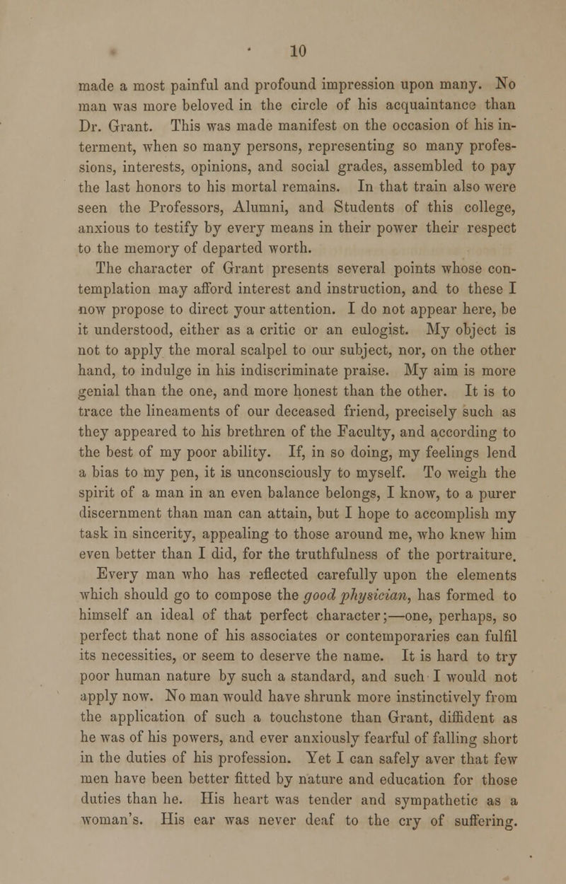 made a most painful and profound impression upon many. No man was more beloved in the circle of his acquaintance than Dr. Grant. This was made manifest on the occasion of his in- terment, when so many persons, representing so many profes- sions, interests, opinions, and social grades, assembled to pay the last honors to his mortal remains. In that train also were seen the Professors, Alumni, and Students of this college, anxious to testify by every means in their power their respect to the memory of departed worth. The character of Grant presents several points whose con- templation may afford interest and instruction, and to these I now propose to direct your attention. I do not appear here, be it understood, either as a critic or an eulogist. My object is not to apply the moral scalpel to our subject, nor, on the other hand, to indulge in his indiscriminate praise. My aim is more genial than the one, and more honest than the other. It is to trace the lineaments of our deceased friend, precisely such as they appeared to his brethren of the Faculty, and according to the best of my poor ability. If, in so doing, my feelings lend a bias to my pen, it is unconsciously to myself. To weigh the spirit of a man in an even balance belongs, I know, to a purer discernment than man can attain, but I hope to accomplish my task in sincerity, appealing to those around me, who knew him even better than I did, for the truthfulness of the portraiture. Every man who has reflected carefully upon the elements which should go to compose the good physician, has formed to himself an ideal of that perfect character;—one, perhaps, so perfect that none of his associates or contemporaries can fulfil its necessities, or seem to deserve the name. It is hard to try poor human nature by such a standard, and such I would not apply now. No man would have shrunk more instinctively from the application of such a touchstone than Grant, diffident as he was of his powers, and ever anxiously fearful of falling short in the duties of his profession. Yet I can safely aver that few men have been better fitted by nature and education for those duties than he. His heart was tender and sympathetic as a woman's. His ear was never deaf to the cry of suffering.