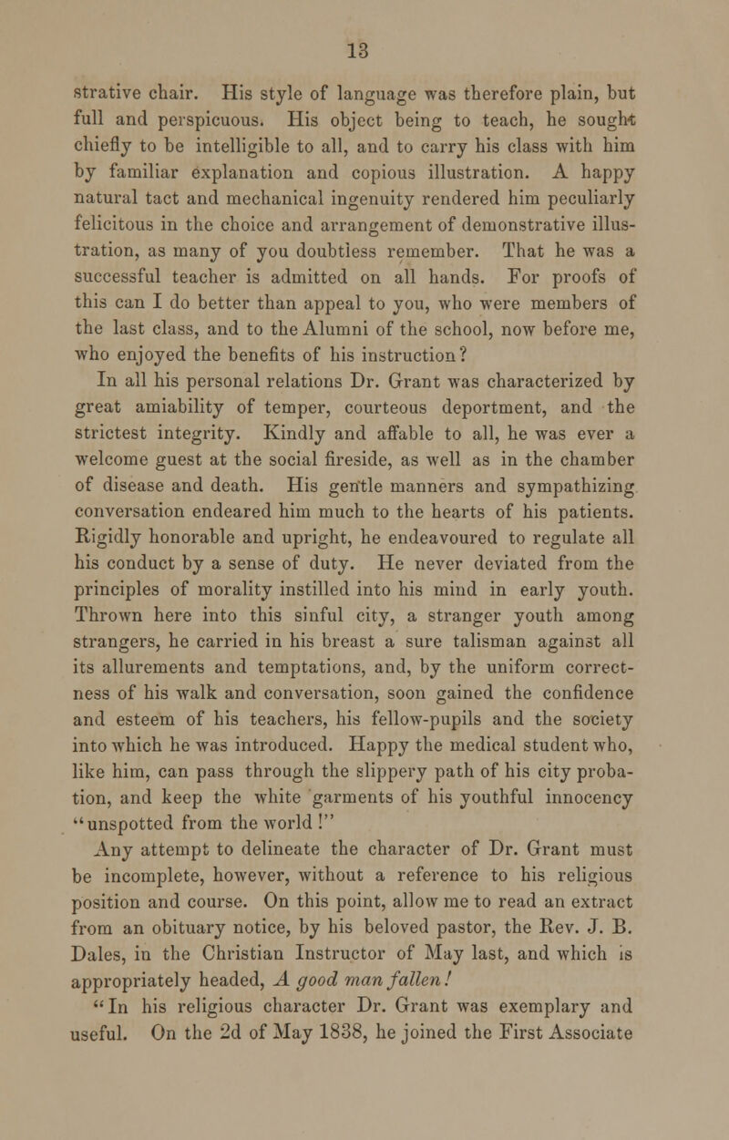 strative chair. His style of language was therefore plain, but full and perspicuous. His object being to teach, he sought chiefly to be intelligible to all, and to carry his class with him by familiar explanation and copious illustration. A happy natural tact and mechanical ingenuity rendered him peculiarly felicitous in the choice and arrangement of demonstrative illus- tration, as many of you doubtless remember. That he was a successful teacher is admitted on all hands. For proofs of this can I do better than appeal to you, who were members of the last class, and to the Alumni of the school, now before me, who enjoyed the benefits of his instruction? In all his personal relations Dr. Grant was characterized by great amiability of temper, courteous deportment, and the strictest integrity. Kindly and affable to all, he was ever a welcome guest at the social fireside, as well as in the chamber of disease and death. His gentle manners and sympathizing conversation endeared him much to the hearts of his patients. Rigidly honorable and upright, he endeavoured to regulate all his conduct by a sense of duty. He never deviated from the principles of morality instilled into his mind in early youth. Thrown here into this sinful city, a stranger youth among strangers, he carried in his breast a sure talisman against all its allurements and temptations, and, by the uniform correct- ness of his walk and conversation, soon gained the confidence and esteem of his teachers, his fellow-pupils and the society into which he was introduced. Happy the medical student who, like him, can pass through the slippery path of his city proba- tion, and keep the white garments of his youthful innocency unspotted from the world ! Any attempt to delineate the character of Dr. Grant must be incomplete, however, without a reference to his religious position and course. On this point, allow me to read an extract from an obituary notice, by his beloved pastor, the Rev. J. B. Dales, in the Christian Instructor of May last, and which is appropriately headed, A good man fallen! In his religious character Dr. Grant was exemplary and useful. On the 2d of May 1838, he joined the First Associate