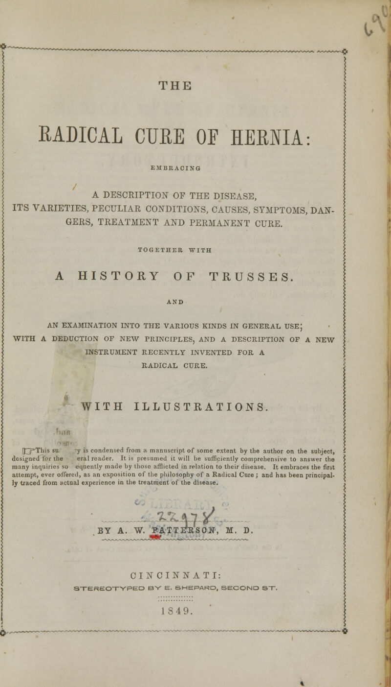 THE RADICAL CURE OF HERNIA: EMBRACING A DESCRIPTION OF THE DISEASE, ITS VARIETIES, PECULIAR CONDITIONS, CAUSES, SYMPTOMS, DAN- GERS, TREATMENT AND PERMANENT CURE. TOGETHER WITH A HISTORY OF TRUSSES. AND AN EXAMINATION INTO THE VARIOUS KINDS IN GENERAL USE) WITH A DEDUCTION OF NEW PRINCIPLES, AND A DESCRIPTION OF A NEW INSTRUMENT RECENTLY INVENTED FOR A RADICAL CURE. WITH ILLUSTRATIONS. (I3=This su y is condensed from a manuscript of some extent by the author on the subject, designed for the eral reader. It is presumed it will be sufficiently comprehensive to answer the many inquiries so eqnently made by those afflicted in relation to their disease. It embraces the first attempt, ever offered, as an exposition of the philosophy of a Radical Cure; and has been principal- ly traced from actual experience in the treatment of the disease. BY A. W. BATTFRSON, M. CINCINNATI: STEREOTYPED BY E. SHEPARD, SECOND ST. 1S49.