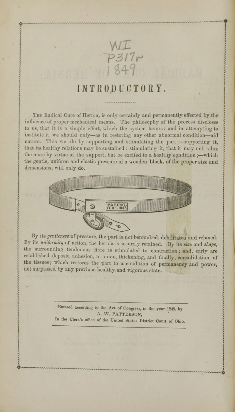 INTROJDUCTORY. Tin: Kadical Cure of Hernia, is only certainly and permanently effected by the influence of proper mechanical means. The philosophy of the proofs discloses to us, that it is a simple effort, which the system favors: and in attempting to institute it, we should only—as in restoring any other abnormal condition—aid nature. This we do by supporting and stimulating the part;—supporting it, that its healthy relations may be sustained: stimulating it, that it may not relax the more by virtue of the support, but be excited to a healthy condition ;—which the gentle, uniform and elastic pressure of a wooden block, of the proper size and deniensioiis, will only do. By its gentleness of pressure, the part is not benumbed, debilitated and relaxed. By its uniformity of action, the hernia is securely retained. By its size and shape, the surrounding tendonous fibre is stimulated to contraction; and, early are established deposit, adhesion, re-union, thickening, and finally, consolidation of the tissues; which restores the part to a condition of permanency and power, not surpassed by any previous healthy and vigorous state. Entered according to the Act of Congress, in the year 1840, by A. W. PATTERSON, In the Clerk's office of the United States District Court of Ohio.