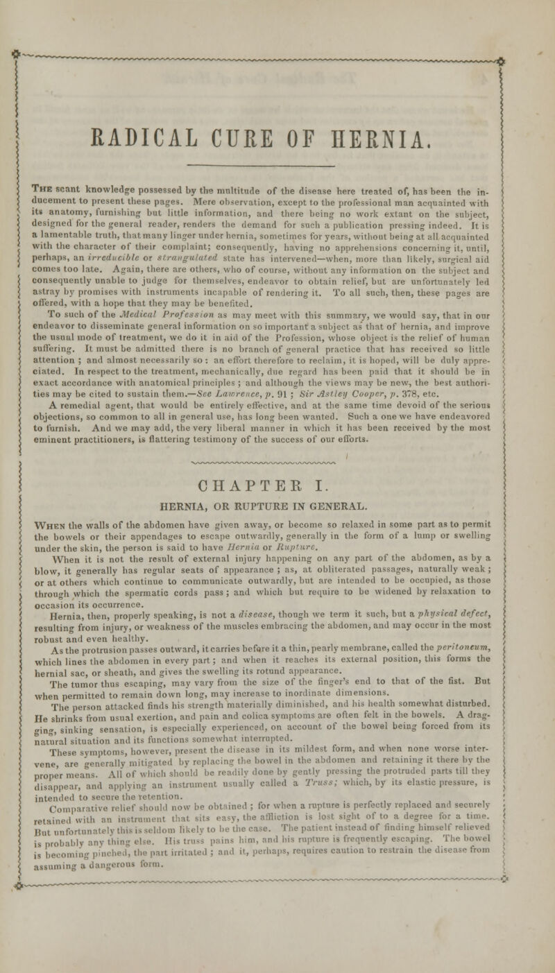 RADICAL CURE OF HERNIA. The scant knowledge possessed by the multitude of the disease here treated of, has been the in- ducement to present these pages. Mere observation, except to the professional man acquainted with its anatomy, furnishing but little information, and there being no work extant on the subject, designed for the general reader, renders the demand for such a publication pressing indeed. It is a lamentable truth, that many linger under hernia, sometimes for years, without being at all acquainted with the character of their complaint; consequently, having no apprehensions concerning it, until, perhaps, an irreducible or Strangulated state has intervened—when, more than likely, surgical aid comes too late. Again, there are others, who of course, without any information on the subject and consequently unable to judge for themselves, endeavor to obtain relief, but are unfortunately led astray by promises with instruments incapable of rendering it. To all such, then, these pages are offered, with a hope that they may be benefited. To such of the Medical Profession as may meet with this snmmary, we would say, that in our endeavor to disseminate general information on so important a subject as' that of hernia, and improve the usual mode of treatment, we do it in aid of the I'rofession, whose object is the relief of Iranian suffering. It must be admitted there is no branch of general practice that has received so little attention ; and almost necessarily so : an effort therefore to reclaim, it is hoped, will be duly appre- ciated. In respect to the treatment, mechanically, due regard has been paid that it should he in exact accordance with anatomical principles ; and although the views may be new, the best authori- ties may be cited to sustain them.—See Lawrence, v. '.II ; Sir Asl ley Cooper, p. 378, etc. A remedial agent, that would be entirely effective, and at the same time devoid of the serious objections, so common to all in general use, has long been wanted. Such a one we have endeavored to furnish. And we may add, the very liberal manner in which it has been received by the most eminent practitioners, is flattering testimony of the success of our efforts. CHAPTER I. HERNIA, OR RUPTURE IN GENERAL. When the walls of the abdomen have given away, or become so relaxed in some part as to permit the bowels or their appendages to escape outwardly, generally in the form of a lump or swelling under the skin, the person is said to have Hernia or Hii/itiirc. When it is not the result of external injury happening on any part of the abdomen, as by a blow, it generally has regular seats of appearance ; as, at obliterated passages, naturally weak ; or at others which continue to communicate outwardly, hut are intended to be occupied, as those through which the spermatic cords pass ; and which but require to be widened by relaxation to occasion its occurrence. Hernia, then, properly speaking, is not a disease, though we term it such, but a physical defect, resulting from injury, or weakness of the muscles embracing the abdomen, and may occur in the most robust and even healthy. As the protrusion passes outward, it carries before it a thin, pearly membrane, called the peritoneum, which lines the abdomen in every part; and when it reaches its external position, this forms the hernial sac, or sheath, and gives the swelling its rotund appearance. The tumor thus escaping, may vary from the size of the finger's end to that of the fist. But when permitted to remain down long, may increase to inordinate dimensions. The person attacked finds his strength materially diminished, and his health somewhat disturbed. He shrinks from usual exertion, and pain and colica symptoms are often felt in the bowels. A drag- ging, sinking sensation, is especially experienced, on account of the bowel being forced from its natural situation and its functions somewhat interrupted. These symptoms, however, present the disease in its mildest form, and when none worse inter- vene, are generally mitigated by replacing the bowel in the abdomen and retaining it there by the proper means. All of which should be readily done by gently pressing the protruded parts till they disappear, and applying an instrument usually called a Truss; which, by its elastic pressure, is intended to secure the retention. Comparative relief should now he obtained ; for when a rupture is perfectly replaced and securely retained with an instrument that sits easy, the affliotion is lost sight of to a degree for a time. Bat unfortunately this is seldom likclv to he the case. The patient instead of rinding himself relieved is probably any thing else. Ilts truss pains him, and his rupture is frequently escaping. The bowel is becoming pinched, the part irritated ; and it, perhaps, requires caution to restrain the disease from assuming a dangerous form.