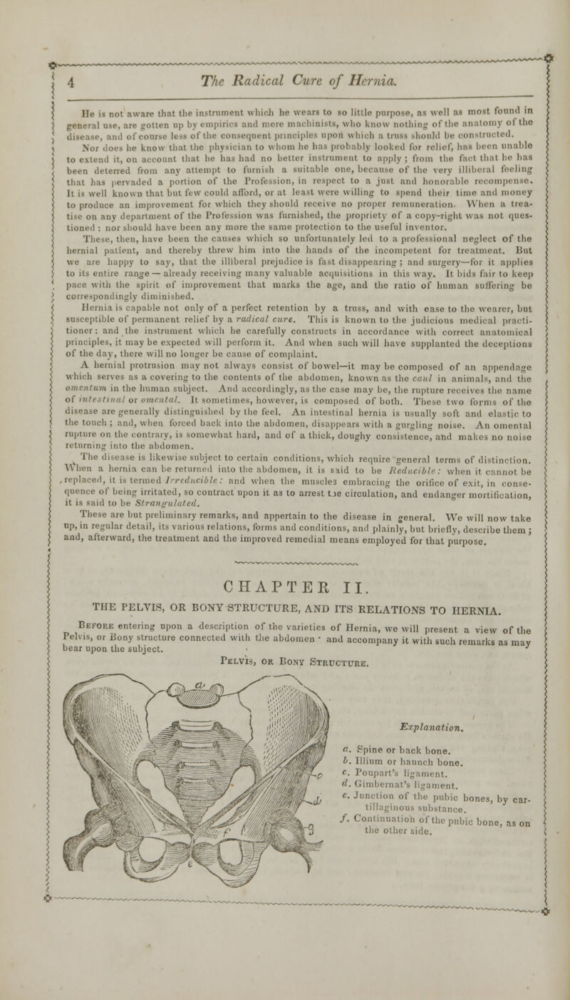 He is not aware that the instrument which he wears to so little purpose, as well as most found in general use, are gotten up l>v empirics and more machinists, who know Dothio '')' °' l'ie . and of course less of the consequent principles upon which a truss tho acted. Nor does he know that the physician to whom lie has probably looked for relief, has been unable to extend it, on account that he has had no better instrument to apply ; from the I < thai I' has been deterred from any attempt to furnish a suitable one, because of the very illiberal feeling that lias pervaded a portion of the Profession, in respect to a just ami honorabl It is well known that but few could afford, or at least were willing to spend their time and money to produce an improvement for which they should receive no proper remuneration. When a trea- tise on any department of the Profession was furnished, the propriety of a copy-right was not ques- tioned : nor should have been any more the same protection to the useful inventor. These, then, have been the causes which so unfortunately led to a professional neglect of the hernial patient, and thereby threw him into the hands of the incompetent for treatment. Bat we are happy to say, that the illiberal prejudice is fast disappearing; and surgery—for it applies to its entire range — already receiving many valuable acquisitions in this way. It bids fair to keep pace with the spirit of improvement that marks the age, and the ratio of human suilering be correspondingly diminished. Hernia is capable not only of a perfect retention by a truss, and with ease to the wearer, but susceptible of permanent relief by a radical cure. This is known to the judicious medical practi- tioner: and the instrument which he carefully constructs in accordance with correct anatomical principles, it may be expected will perforin it. And when such will have supplanted the deceptions of the day, there will no longer be cause of complaint. A hernial protrusion may not always consist of bowel—it may be composed of an appendage which serves as a covering to the contents of the abdomen, known as the caul in animals, and the omentum in the human subject. And accordingly, as the case may be, the rupture receives the name °'' ''''■■■' ''• It sometimes, however, is composed of both. These two forms of the disease are generally distinguished by the feel. An intestinal hernia is usually soft and elastic to the touch ; and, when forced back into the abdomen, disappears with a gurgling noise. An omental rupture on the contrary, is somewhat hard, and of a thick, doughy consistence, and makes no noise returning into the abdomen. The disease is likewise subject to certain conditions, which require general terms of distinction. When a hernia can be returned into the abdomen, it is said to be Reducible: when it cannot be I, it is termed Irreducible: and when the muscles embracing the orifice of exit, in conse- quence of being irritated, so contract upon it as to arrest t.ie circulation, and endanger mortification, it is said to be Strangulated. These are but preliminary remarks, and appertain to the disease in general. We will now take up, in regular detail, its various relations, forms and conditions, and plainly, but briefly, describe them ; and, afterward, the treatment and the improved remedial means employed for that purpose. CHAPTER II. THE PELVIS, OR BONY STRUCTURE, AND ITS RELATIONS TO HERNIA. Before entering upon a description of the varieties of Hernia, we will present a view of the Pelvis, or Bony structure connected with the abdomen • and accompany it with such remarks as may bear upon the subject. • ' Pelvis, or Bony Structure. Explanation. a. ppine or back bone. 4. lllium or haunch bone. f. Ponpart's ligament. d. Gimbernat's ligament. c. Junction of the pubic bones, by car- tilaginous substance. /. Continuation of the pubic bone, as on the other side.