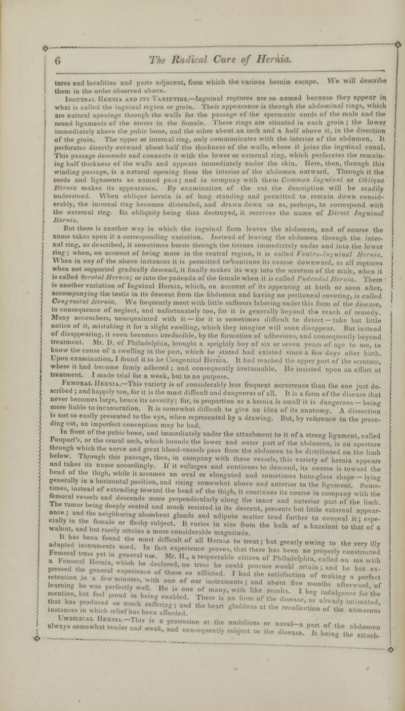 tnrei and localities anil parts adjacent, from which the various hernia) escape. Wo will describe them in the order observed above. mi ITS Varieties.—Inguinal ruptures are so named because they appear in what i* called the inguinal region or groin. Their appearance is through the abdominal ring!, which are natural openings through the walla tor the passage of the spermatic oordi of the male and the round ligaments of the uterus in the female. These rings are situated in eaoh groin ; the lower imma^inlal.. alimta t\ia tiiil.i.. Iii.twi -im/I f h.i ntllOI- nllllllt .111 ilictl M II I 1 ft ti:tll' B llOV A if. in ll]H (llll I'llllll the walls and appears immediately under the skin. Here, then, through this winning passage, is a natural opening from the interior of the abdomen outward. Through it the cords and ligaments as named pa 9J and in company with them Common Inguinal or Oblique Urmia makes its appearance. ISy examination of the cut the description will he readily understood. When oblique hernia is of long standing and permitted to remain down consid- erably, the internal ring becomes distended, and drawn down so as, perhaps, to correspond with the external ring. Its obliquity being thus destroyed, it receives the name of Direct Inguinal Hernia. J Hut there is another way in which the inguinal form leaves the abdomen, and of course the j name takes upon it a corresponding variation. Instead of leaving the abdomen through the inter- j nal ring, as described, it sometimes bursts through the tissues immediately under ami into the lower ! ring; when, on account of being more in the ventral region, it is called Venire-Inguinal Hernia, j When in any of the above instances it is permitted to continue its course downward, as all ruptures ) when not supported gradually descend, it finally makes its way into the scrotum of the male, when it i is called Scrotal Hernia; or into the pudenda of the female when it is called / ,,/. There • j is another variation of Inguinal Hernia, which, on account of its appealing at birth or soon alter, '. accompanying the testis in its descent from the abdomen and having no peritoneal covering, is called ! We frequently meet with little sufferers laboring under I „e, : in consequence of neglect, and unfortunately too, for it is generally beyon I of remedy. / Many acoouchers, unacquainted with it — for it is sometimes difficult to detect —take but little \ notice of it, mistaking it for a slight swelling, which they imagine will soon disappear. B of disappearing, it soon becomes irreducible, by the formation of adhesions, and consequently beyond { treatment. JMr. D. of Philadelphia, brought a sprightly boy of six or seven years of age to me, to > know the cause of a swelling in the part, which he stated had existed since a few days after birth. j Upon examination, I found it to be Congenital Hernia. It had reached the upper part of the scrotum, where it had become firmly adhered ; and consequently irreturnable. He insisted upon an effort at treatment. I made trial for a week, but to no purpose. Femoral Hernia.—This variety is of considerably less frequent occurrence than the one just de- scribed ; and happily too, for it is the most difficult and dangerous of all. It is a form ofthe di 11 never becomes large, hence its severity; for, in proportion as a hernia is small it is dangerous- being more liable to incarceration. It is somewhat difficult to give an idea of its anatomy. A dissection is not so easily presented to the eye, when represented by a drawing. Hut, by reference to the prece- ding cut, an imperfect conception may be had. In front of the pubic bone, and immediately under the attachment to it of a strong lin-ament, called rouparts, or the crural arch, which bounds the lower and outer part of the abdomen through winch the nerve and great blood-vessels pass from the abdomen to be distribute,! on the limb below Ihrough this passage, then, in company with these vessels, this variety of hernia and takes its name accordingly. If it enlarges and continues to descend, its course is toward the bend o the thigh, while it assumes an oval or elongated and sometimes hour-glass shape-lyine generally ,n a horizontal position, and rising somewhat above and anterior to the ligament Some- times, instead of extending toward the bend of the thigh, it continues its course in company u it I, the TTenlVT , fiends more perpendicularly along the inner and anterior part of the limb. ance 3^ ThySeatf Srd *? resiste(1 in its descent, presents but little external appear- cialv'inhe fem'f 7 5 bsorlJent 6«™1» and adipose matter tend further to conceal it; espe- wanu and bu» 1 ■ ' ^ U '^ ' * t''1 * blk °f a hazelnut to that of a walnut, and but rarely attains a more considerable magnitude , adapt rinl::ruame0nUt:dusede Tff f f *• * B™*  «*' ^ ***** °^ t0 the T % Femoral n, v„! ■ experience proves, that there has been no properly constructed > a Femora? Kjff t™d. 1 *',  * '^T^ f™ °f *»«*•*»>£ ->'' on meS \ Dressed the L^- l • <ledare,!> n0 trs* he could procure would retain ; and he but ex S learning he was perfec, v w. He I „TV StrUme.s,J ™* al'0,lt ,he -»*« afterward, of mention, but feel VS^nbl. enabled tLT'' 'f r T^ ' ' f'r *• that has produced so much sutferintn'd I - ? u™ ', 'hseaSC' SS *' . • , 'ucn suitering ; and the heart gladdens at the recollect inn «f .i„ instances in which relief has been afforded recollection ol the numerous Umbilical HERMA.-This is a protrusion at the umbilicus or navel-a nart of ,1 P . , aKay^omewhat tender and weak, and eo, Bct to the ££ n^^'^Z 3-