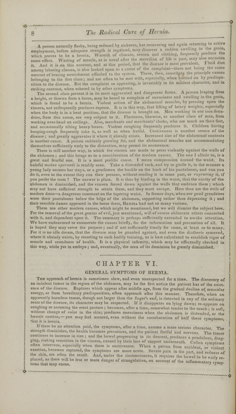 A person naturally flc,l,v, being red h il recovering employment, before adequate strength is regaine m a redden .welling in the groin, which prove, to be a hernia. Warmth of climate, leason and clothing, frequently pro same effect. Wasting of muscle, as ia usual after the meredian of life is past, may also it And it is on this account, and at this period, thai the di prevalent. Muid diet amon laboring classes, is also looked upon as a cause of the oomplaint-there not I amount of bracing nourishment afforded to the system. These, then, constlttito the pnncip belonging to the first class ; and are often to be met with, especially, when hurried on by predispo. sition to the disease. But the complaint so appearing, is invariably in its mildest character, and in striking contrast, when ushered in by other symptoms. The second class present it in its most aggravated and dangerous form,. A pi rson leaping from a height, or thrown from a horse, may be heard to complain of uneasiness and swelling in I which is found to be a hernia. Violent action of the abdominal muscles, by pressing upon the viscera, not unfrequently produces rupture. It is in this way, thai lifting of heavy weights, e ; i lUj when the body is in a bent position, that the disease is brought on. Men working in our iron-foun- dries, from this cause, are very subject to it. I la ti n rs, likewi i B another class of men, from working over-head on ceilings. Also, merchant is'clerks, who are much on their feet, j and occasionally tilting heavy boxes. Violent coughing frequently produces it. Children having > hooping-cough frequently take it, as well as when fretful. Cosliveness is another source of the j disease; and greatly aggravates it where it already exists. In ol the abdominal contents j is another cause. A person suddenly growing fat, and the abdominal muscles not accommodating j themselves sufficiently early to the distention, may permit its occurrence. There is still another way, in which the viscera are made to press violently against the walls of j the abdomen; and this brings us to a consideration of the modem causes. The one I allude to, is a ( great and fearful one. It is a most prolific cause. I mean compression around the waist. Its \ baleful modus operandi is readily seen. Take a distended sack, and try to girdle it, in the manner a | young lady secures her stays, or a gentlemen the buckle on the back of his pantaloons, and can you > do it, even to the extent they can their persons, without rending it in some part, or rupturing it, if i you prefer the term ? The answer is plain, [t is thus by binding in the waist, that the cavity of the \ abdomen is diminished, and the viscera forced down against the walls that embrace them ; which \ may not have sufficient strength to retain them, and they must escape. Here then are the evils of | modern dress—a dangerous comment on the tapering waist. In former days, when our good grandsires 1 wore their pantaloons below the bilge of the abdomen, supporting rather than depressing it ; and \ their sensible dames appeared in the loose dress, Hernia had not so many victims. \ There are other modern causes, which might be mentioned, but we will dismiss the subject here, i For the removal of the great genius of evil, just mentioned, will of course obliterate others connected > with it, and dependent upon it. The summary is perhaps sufficiently extended lo awake attention. ' We have endeavored to enumerate the causes briefly, for the information and precaution of all. It J is hoped they may serve the purpose ; and if not sufficiently timely for some, at least so to many. ) For it is no idle dream, that the disease may be guarded against, and even the diathesis removed, \ where it already exists, by resorting to such bodily training, as is best calculated to establish vigor of , muscle and soundness of health. It is a physical infirmity, which may be effectually checked in ) this way, while yet in embryo ; and, eventually, the area of its dominion be greatly diminished. CHAPTER VI. GENERAL SYMPTOMS OF HERNIA. j The approach of hernia is sometimes slow, and even unsuspected for a time. The discovery of j an indolent tumor in the region of the abdomen, may be the first notice the patient has of the exist- J ence of the disease. Ruptures which appear after middle age, from the gradual decline of, muscular > energy, or from hereditary predisposition, often approach after this manner. Therefore, when an i apparently harmless tumor, though not larger than the finger's end, is detected in any of the ordinary j seats of the disease, its character may be suspected. If it disappears on lying down; re-appears on ! coughing or assuming the erect posture ; becomes, after a time, somewhat tender to the touch ; is soft \ without change of color in the skin; produces uneasiness when the abdomen is distended or the ! bowels costive,—you may feel assured, even without the corroboration of half these symptoms ! *hat it is hernia. '1 If there be no attention paid, the symptoms, after a time, assume a more serious character The strength diminishes, the health becomes precarious, and the patient fretful and nervous. The tumor > continues to increase in size ; and the bowel progressing in its descent, produces a pendulous dra* I ging, sinking sensation in the viscera, caused by their loss of support underneath. Cofica symptoms I olten intervene, especially when there is costiveness. When a person from accident or violent i exertion, becomes raptured, the symptoms are more acute. Severe pain in the part, an'd redness of the skin, are often the result. And, under the circumstances, it requires the bowel to be earlv re placed, as there will be less or more danger of strangulation, on account of the inflammatory Jmn '• toms that may ensue.  •''P- j