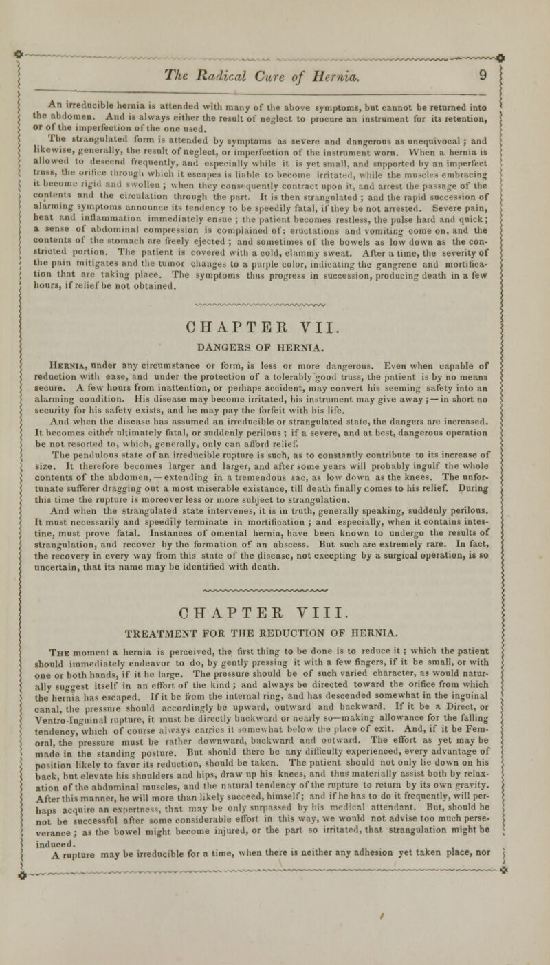 j An irreducible hernia is attended with many of the above symptoms, bnt cannot be returned into ' < the abdomen. And is always either the result ol' neglect to procure an instrument for it3 retention, \ \ or of the imperfection of the one used. ; I lie strangulated form is attended by symptoms as severe and dangerous as unequivocal ; and [ likewise, generally, the result of neglect, or imperfection of the instrument worn. When a hernia is \ J allowed to deacend frequently, and especially while it is yet small, and supported by an imperfect j truss, the orifice through which it escapes is liable to become irritated, while the meacles embracing • ( it become rigid and swollen ; when they consequently contract upon it, and arrest the passage of the j contents and the circulation through the part. It is then strangulated ; and the rapid succession of j alarming symptoms announce its tendency to be speedily fatal, if they be not arrested. Severe pain, } heat and inflammation immediately ensue ; the patient becomes restless, the pulse hard and quick; j a sense ol abdominal compression is complained of: eructations and vomiting come on, and the j contents of the stomach are freely ejected ; and sometimes of the bowels as low down as the con- stricted portion. The patient is covered with a cold, clammy sweat. After a time, the severity of the pain mitigates and the tumor changes to a purple color, indicating the gangrene and mortifica- tion that are taking place. The symptoms thus progress in succession, producing death in a few hours, if relief be not obtained. CHAPTER VII. DANGERS OF HERNIA. Hernia, under any circumstance or form, is less or more dangerous. Even when capable of reduction with ease, and under the protection of a tolerably good truss, the patient is by no means secure. A few hours from inattention, or perhaps accident, may convert his seeming safety into an alarming condition. His disease may become irritated, his instrument may give away ;—in short no security for his safety exists, and he may pay the forfeit with his life. And when the disease has assumed an irreducible or strangulated slate, the dangers are increased. It becomes either ultimately fatal, or suddenly perilous ; if a severe, and at best, dangerous operation be not resorted to, which, generally, only can afford relief. The pendulous state of an irreducible rupture is such, as to constantly contribute to its increase of size. It therefore becomes larger and larger, and after some years will probably ingulf the whole contents of the abdomen, — extending in a tremendous sac, as low down as the knees. The unfor- tunate sufferer dragging out a most miserable existance, till death finally comes to his relief. During this time the rupture is moreover less or more subject to strangulation. And when the strangulated state intervenes, it is in truth, generally speaking, suddenly perilous. It must necessarily and speedily terminate in mortification ; and especially, when it contains intes- tine, must prove fatal. Instances of omental hernia, have been known to undergo the results of strangulation, and recover by the formation of an abscess. But such are extremely rare. In fact, the recovery in every way from this state of the disease, not excepting by a surgical operation, is so uncertain, that its name may be identified with death. CHAPTER VIII. TREATMENT FOR THE REDUCTION OF HERNIA. The moment a hernia is perceived, the first thing to be done is to reduce it; which the patient should immediately endeavor to do, by gently pressing it with a few fingers, if it be small, or with one or both hands, if it be large. The pressure should be of such varied character, as would natur- ally surest itself in an effort of the kind ; and always be directed toward the orifice from which the hernia has escaped. If it be from the internal ring, and has descended somewhat in the inguinal canal, the pressure should accordingly be upward, outward and backward. If it be a Direct, or Ventro-Iniiinal rupture, it must be directly backward or nearly so—making allowance for the falling tendency, which of course always carries it somewhat hi low the place of exit. And, if it be Fem- oral, the pressure must he rather downward, backward and outward. The effort as yet may be made in the standing posture. Hut should there be any difficulty experienced, every advantage of position likely to favor its reduction, should be taken. The patient should not only lie down on his back, but elevate bis shoulders and hips, draw up his knees, and thus materially assist both by relax- ation of the abdominal muscles, and the natural tendency of the rupture to return by its own gravity. After this manner, he will more than likely succeed, himself; and if he has to do it frequently, will per- haps acquire an expertness, that may be only surpassed by his medical attendant. But, should he not be successful after some considerable effort in this way, we would not advise too much perse- verance ; as the bowel might become injured, or the part so irritated, that strangulation might be induced. A rupture may be irreducible for a time, when there is neither any adhesion yet taken place, nor