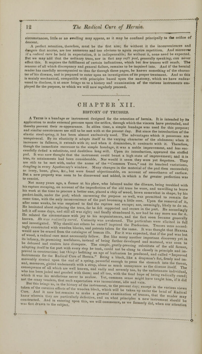 circumstances, little or no (welling may appear, as it may be confined principally to the orifice of descent. A perfect retention, therefore, must be the first aim; for without it the inconveniences and dangers that accrue, are too numerous and too obvious to again require repetition. And moreover if a radical curt be held in expectation, it is indispensable; for without it, none need be expected. But we may add that the ordinary truss, nor in fact any s/' /', generally speaking, can never ell'e.t tins, [t requires the fulfillment of certain indications, which but few trusses will reach. The INHM of ail whii h discrepancy anil general failure, remains to be inquired into. And if the hernial reader has carefully accompanied us thus far through these pages, he knows something of the charac- ter of Ins disease, and is prepared to enter upon an investigation of its proper treatment. And as this is mainly mechanical, compatible with principles based upon the anatomy, which we have endea- vored to disclose, it at once brings us to a history and examination of the various instruments em- ployed for the purpose, to which we will now regularly proceed. CHAPTER XII. HISTORY OF TRUSSES. A Truss is a bandage or instrument designed for the retention of hernia. It is intended by it! application to make external pressure upon the orifice, through which the viscera have protruded, and thereby prevent their re-appearance. In olden time, a simple bandage was used for this purpose; and similar contrivances are still to be met with at the present day. But since the introduction of the' elastic steel-spring, it has been almost exclusively used. The advantages which it possesses are unequivocal. By its elasticity it adapts itself to the varying character of the abdomen; when it increases In fullness, it extends with it; ami when it diminishes, it contracts with it. Therefore though the immediate successor to the simple bandage, it was a noble improvement, and has suc- ccssiniiy defied a substitute, and doubtless long will. Upon its introduction, appeared the stuffed pad. It was now thought that the instrument could boast a high state of improvement; and it is true, its attainments had been considerable. Nor would it seem they were yet forgotten They are still to he met with, under the name of the Common Truss, and its hundred variations dangling in every Apothecary's window. Many changes in the material of the pad then succeeded' as ivory, bone, glass, Inc., hut were found objectionable, on account of smoothness of surface' But a new property was soon to be discovered and added, in which a far greater perfection was Not many years ago, a farmer at his plow, who labored under the disease, bein troubled with ns rupture escaping, on account of the imperfection of the old truss he wore, and unwilling to leave his work at the time to procure a better one, placed a chip of wood, hewn somewhat in shape, by his pocke-kn.ie, under the pad; which answering the purpose so well, was permitted to remain for some time, with the only inconvenience of the part becoming a little sore. Upon the removal of it after some weeks, he was surprised to find the rupture not escape; nor, seemingly, likely to do so II: hesitated about replacing the truss, for he felt supported and secure in the paftf He L or .2 lelt ,t oft some days, and s„ll all was right; and finally abandoned it, nor had he any more nee for if known 7/e TTT W'1,'' j°y t0 hiS a——s, and the fact soon became generally known. Bewa* rascally cured. Curiosity was awakened. The particulars were elicited in fuH and investigated \\ hy should not others be cured? inquired the Profession. Trusses were -icon mgly constructed with wooden blocks, and patents taken lor the same. It was thou 1, r t I , s, would now be erased from the catalogue of human ills. For it was expected that if m! i ? ot wood, a radical cure must necessarily follow But like manv a„XL7 . P ™ b'U it. infancy, its promising usefulness, instead of be g toEZX^TaXmatU ST* ^ * be debased and sunken into disrepute. The simple, gently-pre ,TIZ&£of'the IT l° adapting itself to the part with every step he took, could notbe clunj to o,eT in ,r n h 1 .•' aotthecraxy venders, that such ^e^o^^:!^^ ^J^^ *•* -. it did taken ofU^cu'rauv'e'e'tte t! Sl!i;;r,:;r';rn',a)'; ei:f''1 ' '''^-iew. Cure. And it now but re, , , ' °n ke » gen£ ex mint o'n of,  ^ ^ >' ***** know wherein the, are particularly defectiye tnd „„ whT, r!l'on.°ru—• thai the reader may conducted. And in entering upon ^X^.Z^l^TL^^rT^ ^ * was first drawn to the subject. lurmeny aid, when our attention