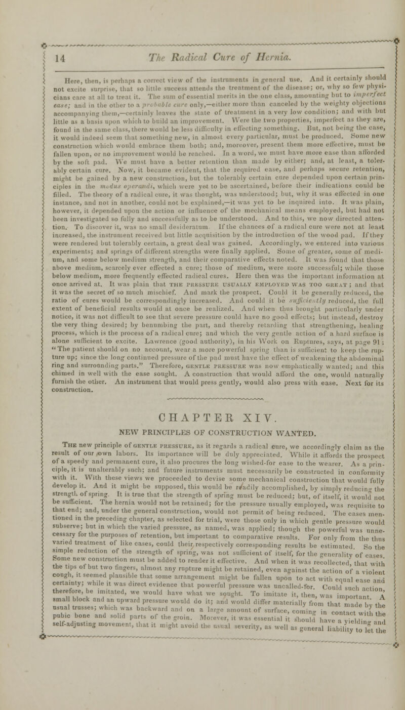 0 11 Tin- Radical Cure of Hernia. j ) __  } Here, tlien, is perhnj.- In general um. And it oertainlj not excite surprise, thai so littli ads the treatmenl of the disease; or, why so few physi- cians care at all to treat it. The sum of essential merits in the one olass, amoonting but to i only,—either more than canceled by the  ei lying them,—i tate of treatmenl in md n; and with bnl a basis apon which to bnild an improvement. Were the two properties, imperl found in the same class, there wonld be less difficult] But, not being the oaae, it would indeed ', new, in almost every particular, musl be produced. Bo construction which would embrace them both; and, moi o , must be fallen upon, or no improvement wool In a word, we must have more ease than afforded by the soft. pad. We must have a better retention than made by either; and, at least, a toler- ably certain cure. Now.it became evident, that the required ease, and perhaps secure retention, might he gained by a new construction, hut the tolerably certain cure depended upon certain prin- ciples in the modus operandi, which were yet to he asci B their indications could be filled. The theory of a radical cure, it was thought, was understood; hut, win |] in one instance, and not in another, could not he explained,—it was yet to he inquired into. It was plain, however, it depended upon the action or influence of the mechanical means employed, bnl hail not been investigated so fully ami successfully as to be understood. And to this, we now directed atten- tion. To discover it, was no sm all desideratum If the chances of a ra increased, the instrument received hut little acquisition by the introduction of the wood pad. 11'they were rendered bnt tolerably certain, a great deal was gained. Accordingly, we entered int.' experiments; and springs of different strengths were finally applied. Some of greater, some .. am, and some below medium strength, and their comparative effects noted. It was found th above medium, scarcely ever effected a cure; those of medium, were more successful; while those below medium, more frequently effected radical cures. Here then was the important once arrived at. It was plain that Tin-: PRESSURE USUALLY EMPLOYED WA-S too GREAT; and that it was the secret of so much n I mark the prospect. Could it be generally redu ratio of cures would be correspondingly increased. And could it be extent of beneficial iv.Milii would at once he realized. And when thus brought particularly under notice, it was not difficult to see thai evere pressure could have no good effects; bnl instead the very thing desired; by benumbing the pan, and theri thai strengthens which is the process of a radical cure; and which the very gentle anion of a hard surface is i ny i, in his Woil. on Ruptures, . The patient should on no account, wear a more powerful spring than is sufficient to keep the rup- ture up; since the long'contint if the pad must have the effect of weaki a thj abdominal nrronnding parts. Therefore, gentle pressure was now emphatically wanted; and this chimed in well with the ease sought. A construction that would afford the one, woidd n famish the other. An instrument that would press gently, would also press with ease. Next for its construction. CHAPTER XIV. NEW PRINCIPLES OF CONSTRUCTION WANTED. The new principle of GENTLE pressure, as it regards a radical cure, we accordingly claim as the result of our .own labors. Its importance will be duly appreciated. While it affords the p of a speedy and permanent cure, it also procures the long wished-for ease to the wearer. As a prin- ciple, it is unalterably such; and future instruments must necessarily be constructed in conformity with it. With these views we proceeded to devise some mechanical construction that would fully develop it. And it might be supposed, this would be readily accomplished, by simply redi strength of spring. It is true that the strength of spring must he reduced; hut, of itself, it ., be sufficient. The hernia would not he retained; for the pressure usually employed, was requisite to that end; and, under the general construction, would not permit of being reduced The cai tioned in the preceding chapter, as selected for trial, were those only in which genth subserve; but in which the varied pressure, as named, was applied; though the powerful was nnne- cessary for the purposes of retention, but important to comparative results. For only from the thus varied treatment of like cases, could their, respectively corresponding results be estimated Ho the simple reduction of the strength of spring, was not sufficient of itself, for the generality'o borne new-construction musl he added to render it effective. And when it w, that with the tips of but two fingers, almost any rupture might be retained, even against the action of a violent cough, it seemed plausible that some arrangement might he fallen upon to act certainty; while ,t was direct evidence that powerful pressure was uncalled-for. Could sncl therefore, he imitated, we would have what we sought. To imitate it, then, wa. important A small block and an upward pressure would do it; ami wonld differ materially from that made I,; the usual trusses; wh.ch was backward and on . ,omi in ron ^ , * pubic bone and solid parts of the groin. ,ntial it should have u d self-adjusting movement, that ,t might avoid the usual severity, as well as general liability , ,