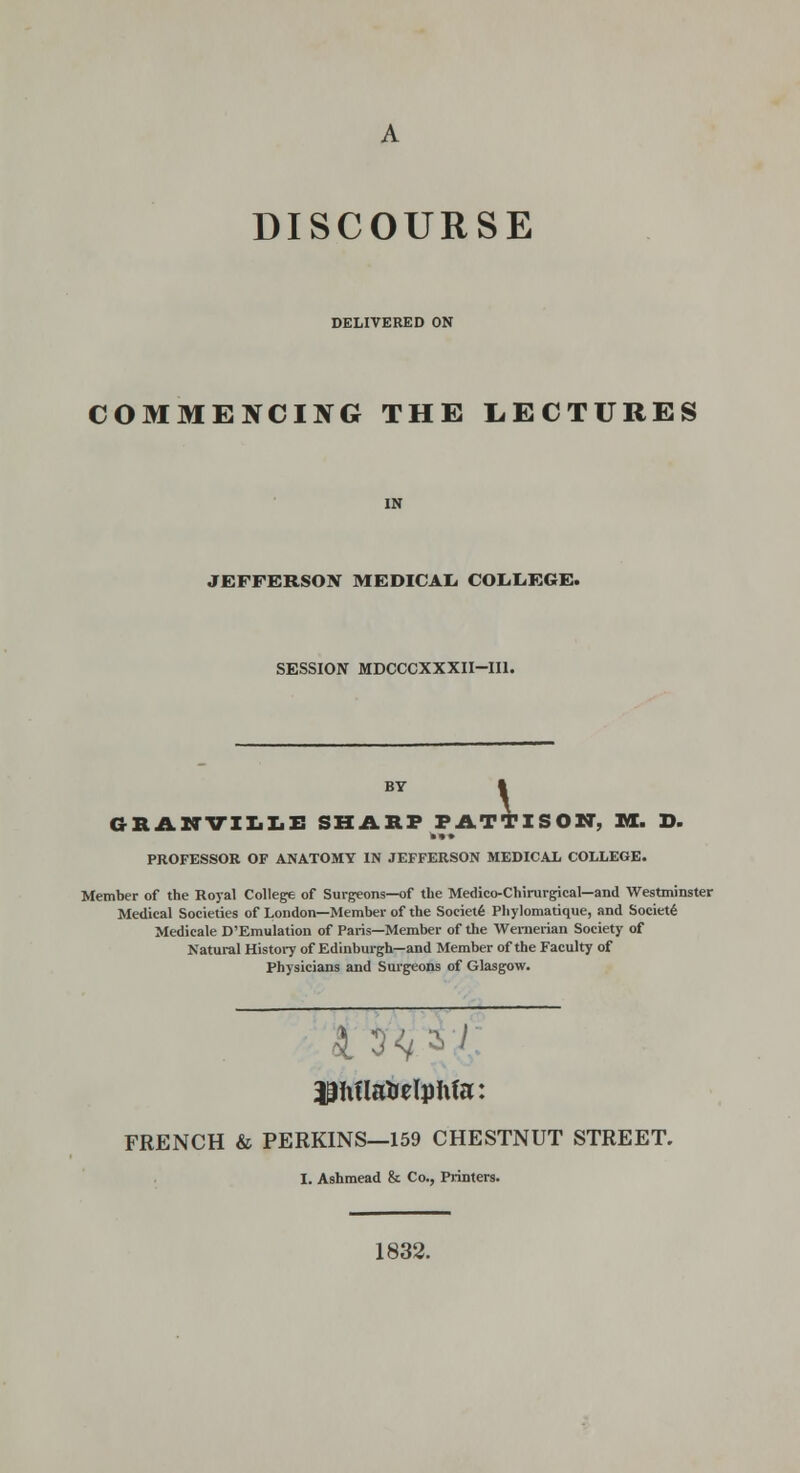 A DISCOURSE DELIVERED ON COMMENCING THE LECTURES JEFFERSON MEDICAL. COL-IiEGE. SESSION MDCCCXXXII-IIl. BY GRil.KVIX.Iii: SHARP FATl?ISOir, HI. D. PROFESSOR OF ANATOMY IN JEFFERSON MEDICAL COLLEGE. ?TII Member of the Royal College of Surgeons—of the Medico-Chirurgical—and Westminster Medical Societies of London—Member of the Societ6 Pliylomatique, and Society Medieale D'Emulation of Paris—Member of the Wenierian Society of Natural Histoi7 of Edinburgh—and Member of the Faculty of Physicians and Surgeons of Glasgow. FRENCH & PERKINS—159 CHESTNUT STREET. I. Ashmead & Co., Printers. 1832.