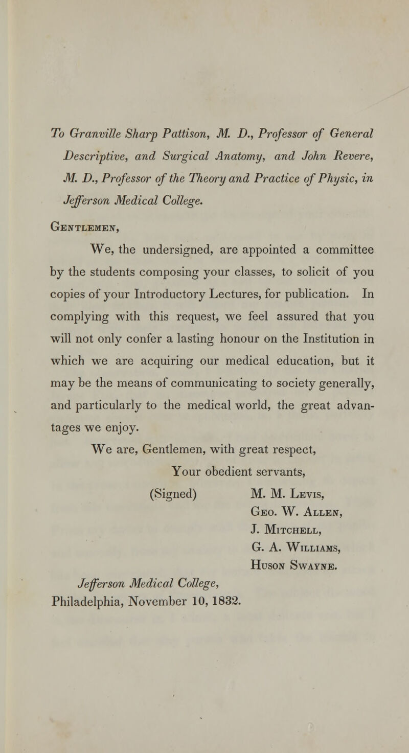 Descriptive, and Surgical Anatomy, and John Revere, M. D., Professor of the Theory and Practice of Physic, in Jefferson Medical College. Gentlemeij, We, the undersigned, are appointed a committee by the students composing your classes, to soUcit of you copies of your Introductory Lectures, for pubUcation. In complying with this request, we feel assured that you will not only confer a lasting honour on the Institution in which we are acquiring our medical education, but it may be the means of communicating to society generally, and particularly to the medical world, the great advan- tages we enjoy. We are. Gentlemen, with great respect, Your obedient servants, (Signed) M. M. Levis, Geo. W. Allen, J. Mitchell, G. A. Williams, HUSON SWAYNE. Jefferson Medical College, Philadelphia, November 10,1832.