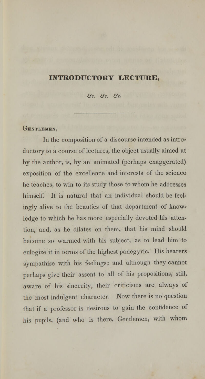 iJfTRODUCTORY LECTURE, &c. &c. &e. Gentlemen, In the composition of a discourse intended as intro- ductory to a course of lectures, the object usually aimed at by the author, is, by an animated (perhaps exaggerated) exposition of the excellence and interests of the science he teaches, to win to its study those to whom he addresses himself. It is natural that an individual should be feel- ingly alive to the beauties of that department of know- ledge to which he has more especially devoted his atten- tion, and, as he dilates on them, that his mind should become so warmed with his subject, as to lead him to eulogize it in terms of the highest panegyric. His hearers sympathise with his feelings; and although they cannot perhaps give their assent to all of his propositions, still, aware of his sincerity, their criticisms are always of the most indulgent character. Now there is no question that if a professor is desirous to gain the confidence of his pupils, (and who is there, Gentlemen, with whom