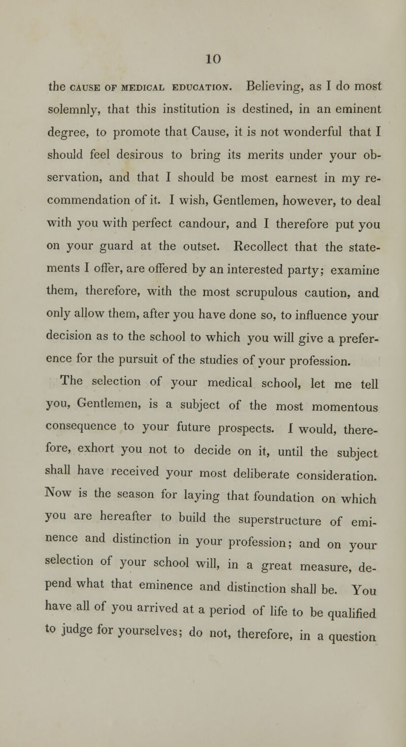 the CAUSE OF MEDICAL EDucATiojf. Believing, as I do most solemnly, that this institution is destined, in an eminent degree, to promote that Cause, it is not wonderful that I should feel desirous to bring its merits under your ob- servation, and that I should be most earnest in my re- commendation of it. I wish. Gentlemen, however, to deal with you with perfect candour, and I therefore put you on your guard at the outset. Recollect that the state- ments I offer, are offered by an interested party; examine them, therefore, with the most scrupulous caution, and only allow them, after you have done so, to influence your decision as to the school to which you will give a prefer- ence for the pursuit of the studies of your profession. The selection of your medical school, let me tell you, Gentlemen, is a subject of the most momentous consequence to your future prospects. I would, there- fore, exhort you not to decide on it, until the subject shall have received your most deliberate consideration. Now is the season for laying that foundation on which you are hereafter to build the superstructure of emi- nence and distinction in your profession; and on your selection of your school will, in a great measure, de- pend what that eminence and distinction shall be. You have all of you arrived at a period of life to be qualified to judge for yourselves; do not, therefore, in a question