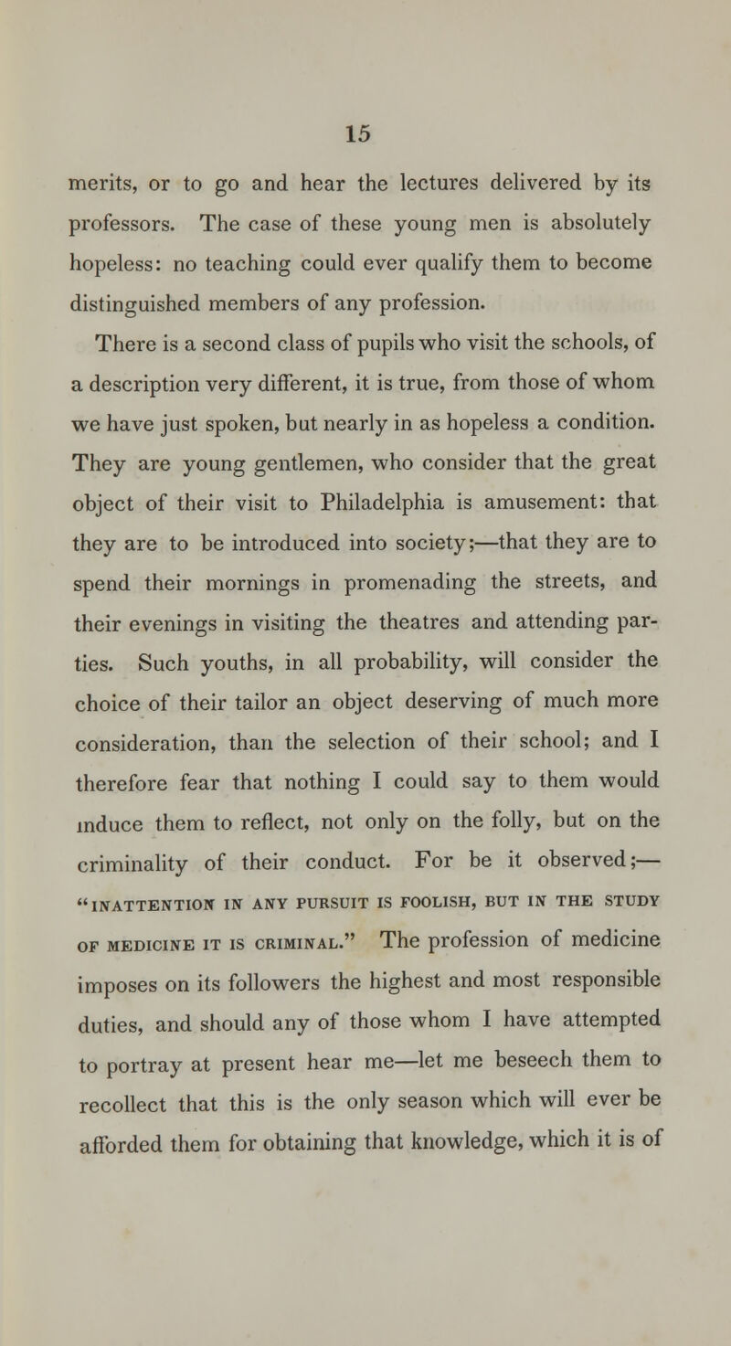 merits, or to go and hear the lectures delivered by its professors. The case of these young men is absolutely hopeless: no teaching could ever qualify them to become distinguished members of any profession. There is a second class of pupils who visit the schools, of a description very different, it is true, from those of whom we have just spoken, but nearly in as hopeless a condition. They are young gentlemen, who consider that the great object of their visit to Philadelphia is amusement: that they are to be introduced into society;—that they are to spend their mornings in promenading the streets, and their evenings in visiting the theatres and attending par- ties. Such youths, in all probability, will consider the choice of their tailor an object deserving of much more consideration, than the selection of their school; and I therefore fear that nothing I could say to them would mduce them to reflect, not only on the folly, but on the criminality of their conduct. For be it observed;— INATTENTIOIT IN ANY PURSUIT IS rOOLISH, BUT IN THE STUDY OF MEDICINE IT IS CRIMINAL. The profcssion of medicine imposes on its followers the highest and most responsible duties, and should any of those whom I have attempted to portray at present hear me—let me beseech them to recollect that this is the only season which will ever be afforded them for obtaining that knowledge, which it is of