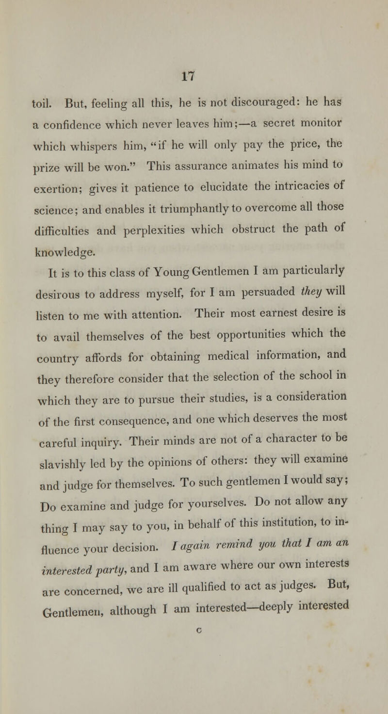 toil. But, feeling all this, he is not discouraged: he has a confidence which never leaves him;—a secret monitor which whispers him, if he will only pay the price, the prize will be won. This assurance animates his mind to exertion; gives it patience to elucidate the intricacies of science; and enables it triumphantly to overcome all those difficulties and perplexities which obstruct the path of knowledge. It is to this class of Young Gentlemen I am particularly desirous to address myself, for I am persuaded they will listen to me with attention. Their most earnest desire is to avail themselves of the best opportunities which the country affords for obtaining medical information, and they therefore consider that the selection of the school in which they are to pursue their studies, is a consideration of the first consequence, and one which deserves the most careful inquiry. Their minds are not of a character to be slavishly led by the opinions of others: they will examine and judge for themselves. To such gentlemen I would say; Do examine and judge for yourselves. Do not allow any thing I may say to you, in behalf of this institution, to in- fluence your decision. I again remind you that I am an interested party, and I am aware where our own interests are concerned, we are ill qualified to act as judges. But, Gentlemen, although I am interested-deeply interested
