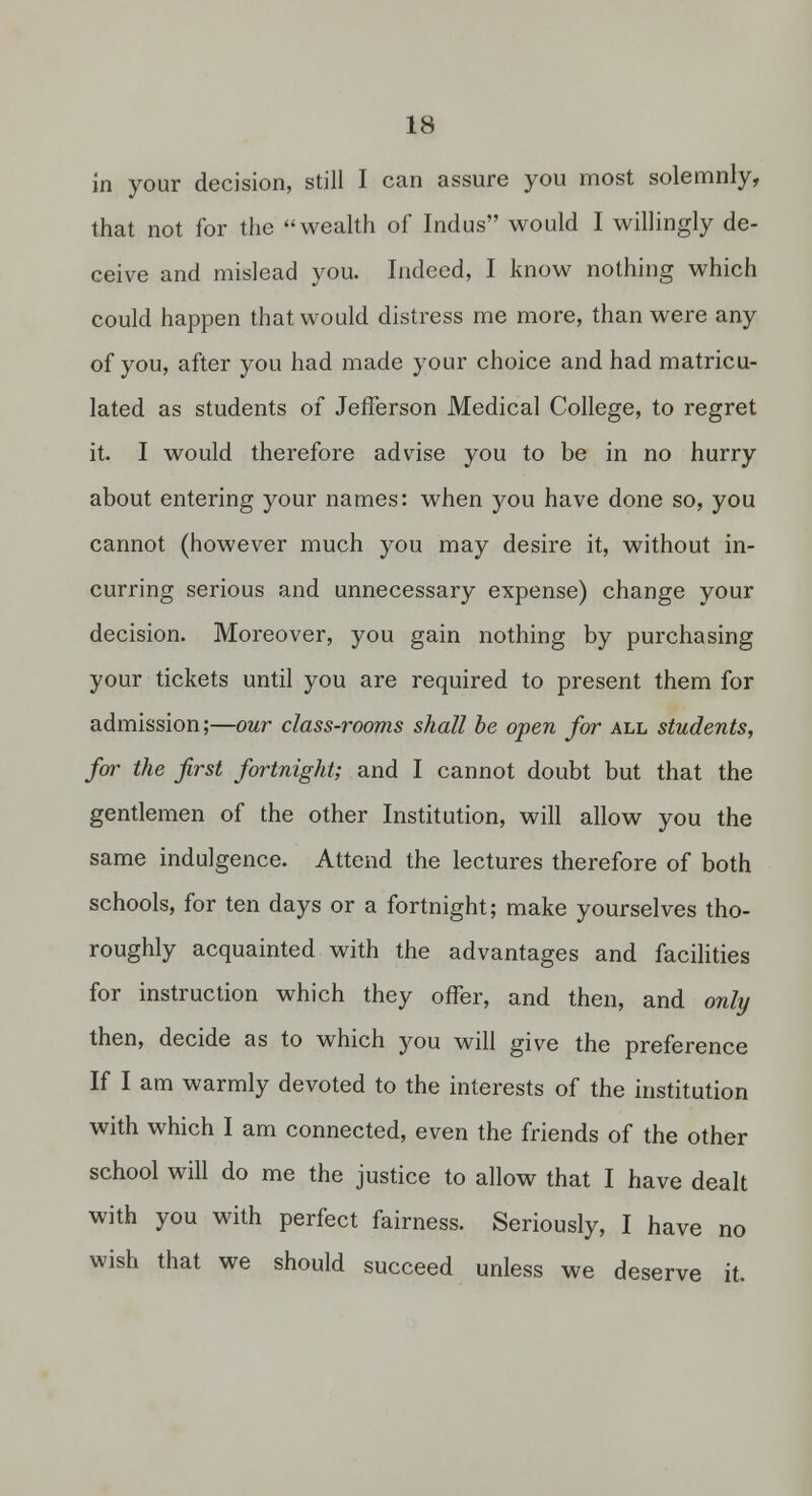 in your decision, still I can assure you most solemnly, that not for the wealth of Indus would I willingly de- ceive and mislead you. Indeed, I know nothing which could happen that would distress me more, than were any of you, after you had made your choice and had matricu- lated as students of Jefferson Medical College, to regret it. I would therefore advise you to be in no hurry about entering your names: when you have done so, you cannot (however much you may desire it, without in- curring serious and unnecessary expense) change your decision. Moreover, you gain nothing by purchasing your tickets until you are required to present them for admission;—our class-rooms shall be open far all students, for the first fortnight; and I cannot doubt but that the gentlemen of the other Institution, will allow you the same indulgence. Attend the lectures therefore of both schools, for ten days or a fortnight; make yourselves tho- roughly acquainted with the advantages and facihties for instruction which they offer, and then, and only then, decide as to which you will give the preference If I am warmly devoted to the interests of the institution with which I am connected, even the friends of the other school will do me the justice to allow that I have dealt with you with perfect fairness. Seriously, I have no wish that we should succeed unless we deserve it.