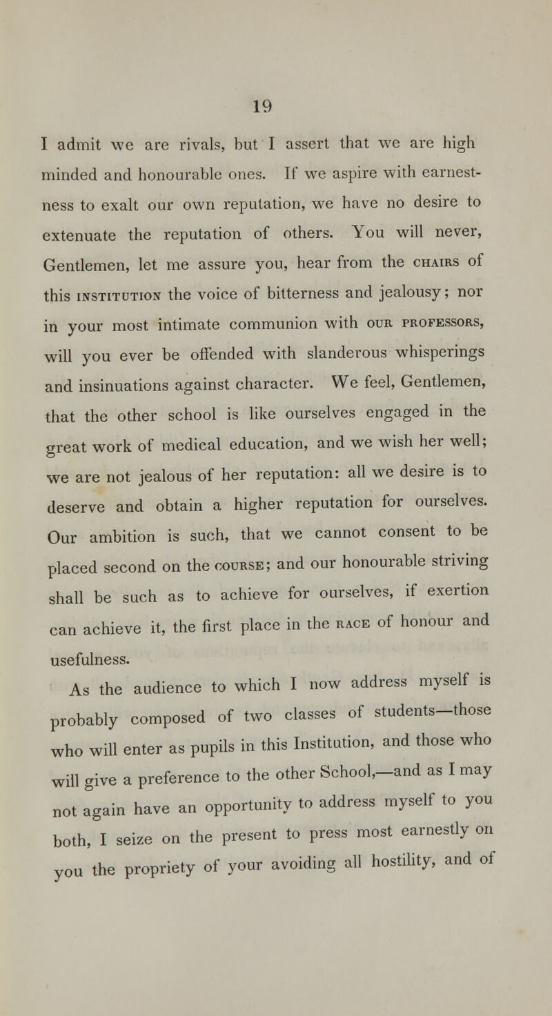 I admit we are rivals, but I assert that we are high minded and honourable ones. If we aspire with earnest- ness to exalt our own reputation, we have no desire to extenuate the reputation of others. You will never, Gentlemen, let me assure you, hear from the chairs of this iNSTiTUTiopf the voice of bitterness and jealousy; nor in your most intimate communion with our professors, will you ever be offended with slanderous whisperings and insinuations against character. We feel, Gentlemen, that the other school is like ourselves engaged in the great work of medical education, and we wish her well; we are not jealous of her reputation: all we desire is to deserve and obtain a higher reputation for ourselves. Our ambition is such, that we cannot consent to be placed second on the course; and our honourable striving shall be such as to achieve for ourselves, if exertion can achieve it, the first place in the race of honour and usefulness. As the audience to which I now address myself is probably composed of two classes of students-those who will enter as pupils in this Institution, and those who will give a preference to the other School,-and as I may not again have an opportunity to address myself to you both, I seize on the present to press most earnestly on you the propriety of your avoiding all hostility, and of