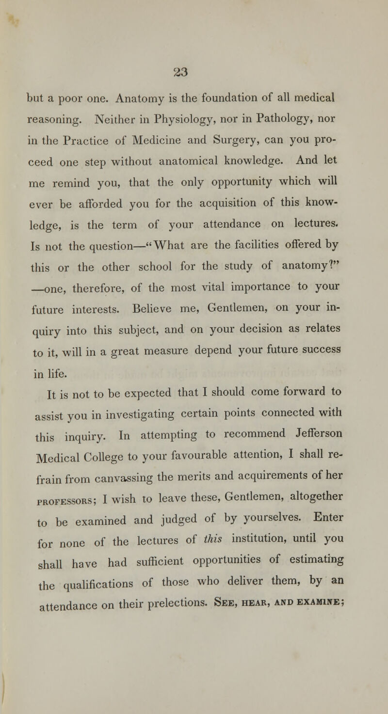 but a poor one. Anatomy is the foundation of all medical reasoning. Neither in Physiology, nor in Pathology, nor in the Practice of Medicine and Surgery, can you pro- ceed one step without anatomical knowledge. And let me remind you, that the only opportunity which will ever be afforded you for the acquisition of this know- ledge, is the term of your attendance on lectures. Is not the question—What are the facilities offered by this or the other school for the study of anatomy? —one, therefore, of the most vital importance to your future interests. Believe me. Gentlemen, on your in- quiry into this subject, and on your decision as relates to it, will in a great measure depend your future success in life. It is not to be expected that I should come forward to assist you in investigating certain points connected with this inquiry. In attempting to recommend Jefferson Medical College to your favourable attention, I shall re- frain from canvassing the merits and acquirements of her professors; I wish to leave these. Gentlemen, altogether to be examined and judged of by yourselves. Enter for none of the lectures of this institution, until you shall have had sufficient opportunities of estimating the qualifications of those who deliver them, by an attendance on their prelections. See, hear, andexamiite;