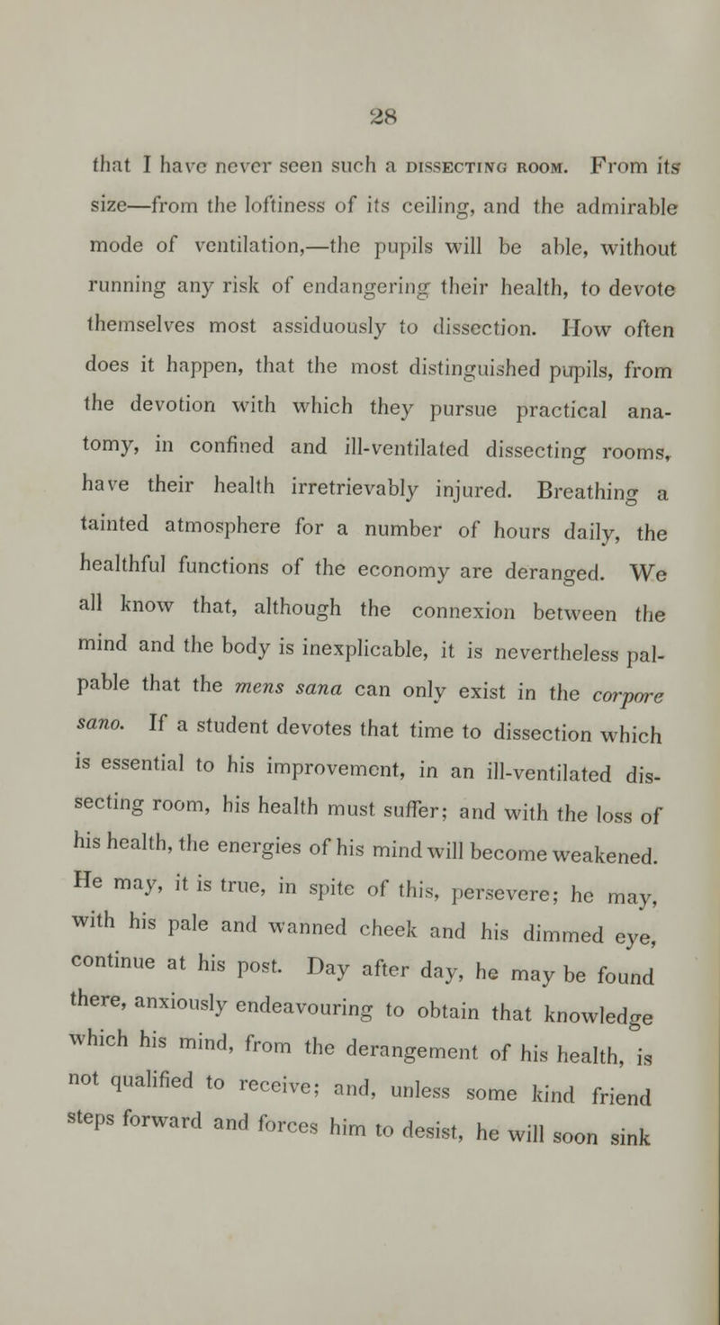 that I have ncv^cr seen such a dissecting room. From its size—from the loftiness of its ceiling, and the admirable mode of ventilation,—the pupils will be able, without running any risk of endangering their health, to devote themselves most assiduously to dissection. How often does it happen, that the most distinguished pupils, from the devotion with which they pursue practical ana- tomy, in confined and ill-ventilated dissecting rooms,, have their health irretrievably injured. Breathing a tainted atmosphere for a number of hours daily, the healthful functions of the economy are deranged. We all know that, although the connexion between the mind and the body is inexplicable, it is nevertheless pal- pable that the mens sana can only exist in the corpare sano. If a student devotes that time to dissection which is essential to his improvement, in an ill-ventilated dis- secting room, his health must suffer; and with the loss of his health, the energies of his mind will become weakened. He may, it is true, in spite of this, persevere; he may, with his pale and wanned cheek and his dimmed eye, continue at his post. Day after day, he may be found there, anxiously endeavouring to obtain that knowledge which his mind, from the derangement of his health, is not qualified to receive; and, unless some kind friend steps forward and forces him to desist, he will soon sink