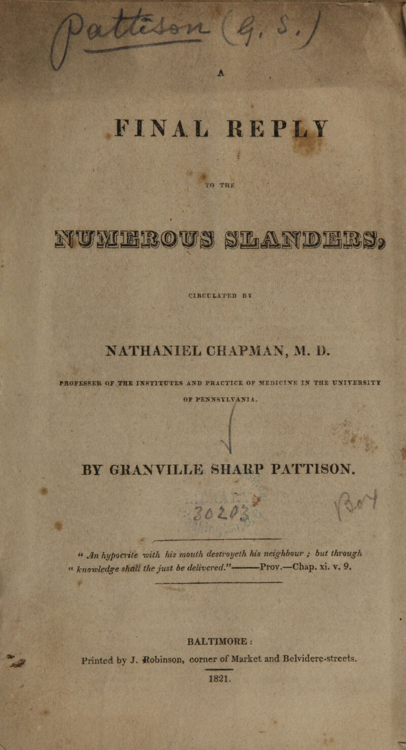 (T / FINAL REPLY HHm®WS !3Hb4t£OTDl&!&S!» CIRCULATED BI NATHANIEL CHAPMAN, At. D. FROFESSER OF THE INSTITUTES AND PRACTICE OF MEDICINE IN THE UNIVERSITY OF PENNSYLVANIA. i BY GRANVILLE SHARP PATT1SON.  An hypocrite ivith his mouth destroyeth his neighbour ; but through « knowledge shall the just be delivered. Prov.—Chap. xi. v. 9. BALTIMORE: 2* Printed by J. ftobinson, corner of Market and Belvidere-streets. 1821.