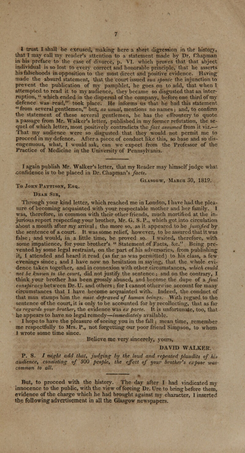 that I may call my reader's attention to a statement made by Dr. Chapman in his preface to the case of divorce, p. VI. which proves that that abject individual is so lost to every correct and honorable principle, that he asserts his falsehoods in opposition to the most direct and positive evidence. Having made the absurd statement, that the court issued sua sponte the injunction to prevent the publication of my pamphlet, he goes on to add, that when I attempted to read it to my audience, they became so disgusted that an inter- ruption,  which ended in the dispersal of the company, before one third of my defence was read, took place. He informs us that he had this statement  from several gentlemen, but, as usual, mentions no names ; and, to confirm the statement of these several gentlemen, he has the effrontery to quote a passage from Mr. Walker's letter, published in my former refutation, the se- quel of which letter, most positively contradicts the fact assumed from it viz.— That my audience were so disgusted that they would not permit me to proceed in my defence. After a piece of conduct like this, so base and so dis- engenuous, what, I would ask, can we expect from the Professor of the Practice of Medicine in the University of Pennsylvania. I again publish Mr. Walker's letter, that my Reader may himself judge what. confidence is to be placed in Dr. Chapman's fads. Glasgow, March 30, 1819. To John Pattison, Esq.. Dear Sir, Through your kind letter, which reached me in London, I have had the plea- sure of becoming acquainted with your respectable mother and her family. I was, therefore, in common with their other friends, much mortified at the in- jurious report respecting your brother, Mr. G. S.P., which got into circulation about a month after my arrival; the more so, as it appeared to be justified by the sentence of a court. It was some relief, however, to be assured that it was false; and would, in a little time, be proved so. I waited, therefore, with some impatience, for your brother's  Statement of Facts, &.c. Being pre- vented by some legal restraint, on the part of his adversaries, from publishing it, I attended and heard it read (as far as was permitted) to his class, a few evenings since; and I have now no hesitation in saying, that the whole evi- dence taken together, and in connexion with other circumstances, which could not be known to the court, did not justify the sentence ; and on the contrary, I think your brother has been grossly abused, and become the dupe of a foul cotispiracy between Dr. U. and others ; for I cannot otherwise account for many circumstances that I have become acquainted with. Indeed, the conduct of that man stamps him the most depraved of human beings. With regard to the sentence of the court, it is only to be accounted for by recollecting, that as far as regards your brother, the evidence was ex parte. It is unfortunate, too, that he appears to have no legal remedy—immediately available. I hope to have the pleasure of seeing you in the fall; mean time, remember me respectfully to Mrs. P., not forgetting our poor friend Simpson, to whom J wrote some time since. Believe me very sincerely, yours, DAVID WALKER. P. S. / might add that, judging by the loud and repeated plaudits of his audience, consisting of 500 people, the effect of your brother's expose was- common to all. But, to proceed with the history. The day after I had vindicated my innocence to the public, with the view of forcing Dr. Ure to bring before them, evidence of the charge which he had brought against my character, 1 inserted the following advertisement in all the Glasgow newspapers.