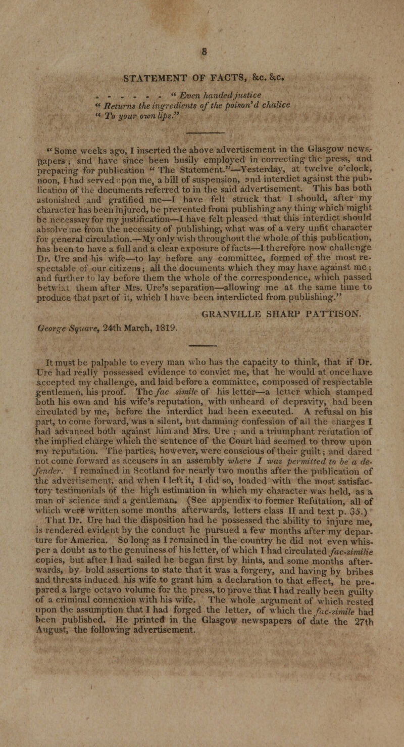 STATEMENT OF FACTS, &c. &c. . -...- Even handed justice  Returns the ingredients of the poison'd chalice «< To your own lips. f( Some weeks ago, I inserted the above advertisement in the Glasgow news. papers ; and have since been busily employed in correcting the press, and preparing for publication  The Statement.—Yesterday, at twelve o'clock, noon, I had served :pon me, a bill of suspension, and interdict against the pub- lication of the documents referred to in the said advertisement. This has both astonished and gratified me—I have felt struck that 1 should, after my character has been injured, be prevented from publishing any thing which might be necessary for my justification—I have felt pleased that this interdict should absolve me from the necessity of publishing, what was of a very unfit character for general circulation.—My only wish throughout the whole of this publication, has been to have a full and a clear exposure of facts—I therefore now challenge Dr. Ure and his wife—to lay before any committee, formed of the most re- spectable of our citizens; all the documents which they may have against me ; and further to lay before them the whole of the correspondence, which passed betwixt them after Mrs. Ure's separation—allowing me at the same time to produce that part of it, which 1 have been interdicted from publishing. GRANVILLE SHARP PATTISON. George Square, 24th March, 1819. It must be palpable to every man who has the capacity to think, that if Dr. Ure had really possessed evidence to convict me, that he would at once have accepted my challenge, and laid before a committee, compossed of respectable gentlemen, his proof. The fac simile of his letter—a letter which stamped both his own and his wife's reputation, with unheard of depravity, had been circulated by me, before the interdict had been executed. A refusal on his part, to come forward, was a silent, but damning confession of ail the charges I had advanced both against him and Mrs. Ure ; and a triumphant refutation of the implied charge which the sentence of the Court had seemed to throw upon my reputation. The parties, however, were conscious of their guilt; and dared not come forward as accusers in an assembly -where I -was permitted to be a de- fender. I remained in Scotland for nearly two months after the publication of the advertisement, and when I left it, I did so, loaded with the most satisfac- tory testimonials of the high estimation in which my character was held, as a man of science and a gentleman. (See appendix to former Refutation, all of which were written some months afterwards, letters class II and text p. 35.) That Dr. Ure had the disposition had he possessed the ability to injure me, is rendered evident by the conduct he pursued a few months after my depar- ture for America. So long as I remained in the country he did not even whis- per a doubt as to the genuiness of his letter, of which I had circulated fac-similie copies, but after I had sailed he began first by hints, and some months after- wards, by bold assertions to state that it was a forgery, and having by bribes and threats induced his wife to grant him a declaration to that effect, he pre- pared a large octavo volume for the press, to prove that I had really been guilty of a criminal connexion with his wife. The whole argument of which rested upon the assumption that I had forged the letter, of which the facsimile had been published. He printed in the Glasgow newspapers of date the 27th August, the following advertisement.