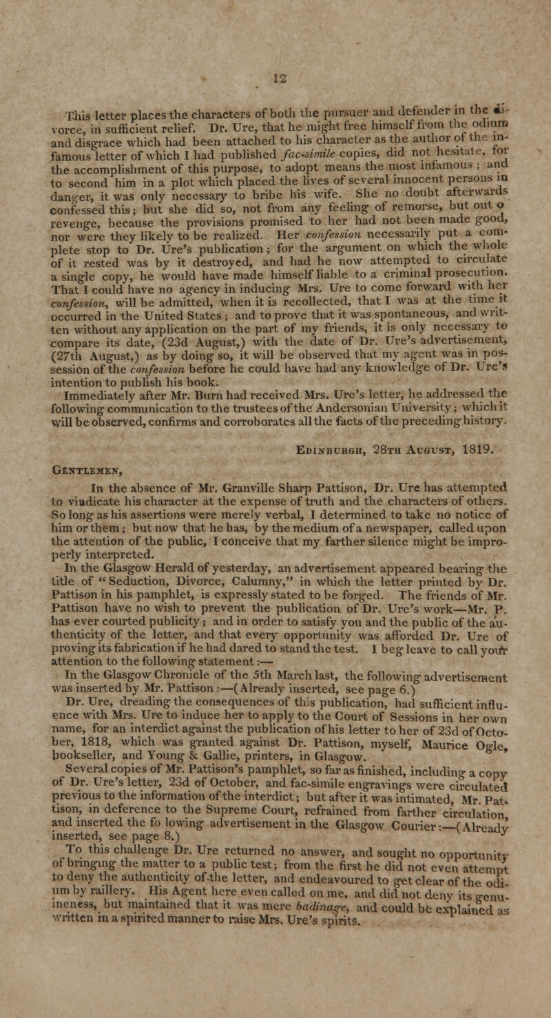 This letter places the characters of both the pursuer and defender in the di- vorce, in sufficient relief. Dr. Ure, that he might free himself from the odium and disgrace which had been attached to his character as the author ot the in- famous letter of which I had published facsimile copies, did not hesitate, tor the accomplishment of this purpose, to adopt means the most infamous ; and to second him in a plot which placed the lives of several innocent persons in danger, it was only necessary to bribe his wife. She no doubt afterwards confessed this; but she did so, not from any feeling of remorse, but out o revenge, because the provisions promised to her had not been made good, nor were they likely to be realized. Her confession necessarily put a com* plete stop to Dr. Ure's publication ; for the argument on which the whole of it rested was by it destroyed, and had he now attempted to circulate a single copy, he would have made himself liable to a criminal prosecution. That I could have no agency in inducing Mrs. Ure to come forward with her confession, will be admitted, when it is recollected, that I was at the time it occurred in the United States ; and to prove that it was spontaneous, and writ- ten without any application on the part of my friends, it is only necessary to compare its date, (23d August,) with the date of Dr. Ure's advertisement, (27th August,) as by doing so, it will be observed that my agent was in pos- session of the confession before he could have had any knowledge of Dr. Ure's intention to publish his book. Immediately after Mr. Burn had received Mrs. Ure's letter, he addressed the following communication to the trustees of the Andersonian University; which it Will be observed, confirms and corroborates all the facts of the preceding history- Edinburgh, 28th August, 1819. GENTlEMEjr, In the absence of Mr. Granville Sharp Pattison, Dr. Ure has attempted to vindicate his character at the expense of truth and the characters of others. So long as his assertions were merely verbal, I determined to take no notice of him or them; but now that he has, by the medium of a newspaper, called upon the attention of the public, I conceive that my farther silence might be impro- perly interpreted. In the Glasgow Herald of yesterday, an advertisement appeared bearing the title of  Seduction, Divorce, Calumny, in which the letter printed by Dr. Pattison in his pamphlet, is expressly stated to be forged. The friends of Mr. Pattison have no wish to prevent the publication of Dr. Ure's work—Mr. P. has ever courted publicity; and in order to satisfy you and the public of the au- thenticity of the letter, and that every opportunity was afforded Dr. Ure of proving its fabrication if he had dared to stand the test. I beg leave to call youT attention to the following statement:— In the Glasgow Chronicle of the 5th March last, the following advertisement was inserted by Mr. Pattison :—(Already inserted, see page 6.) Dr. Ure, dreading the consequences of this publication, had sufficient influ- ence with Mrs. Ure to induce her to apply to the Court of Sessions in her own name, for an interdict against the publication of his letter to her of 23d of Octo- ber, 1818, which was granted against Dr. Pattison, myself, Maurice Ogle, bookseller, and Young & Gallie, printers, in Glasgow. Several copies of Mr. Pattison's pamphlet, so far as finished, including a copy of Dr. Ure's letter, 23d of October, and fac-simile engravings were circulated previous to the information of the interdict; but after it was intimated, Mr. Pat- tison, in deference to the Supreme Court, refrained from farther circulation and inserted the fo lowing advertisement in the Glasgow Courier: (Already inserted, see page 8.) y To this challenge Dr. Ure returned no answer, and sought no opportunitv of bringing the matter to a public test; from the first he did not even attempt to deny the authenticity of-the letter, and endeavoured to get clear of the odi urn by raillery. His Agent here even called on me, and did not deny its .genu- ineness, but maintained that it was mere badinage, and could be explained as written in a spirited manner to raise Mrs. Ure's spirits.